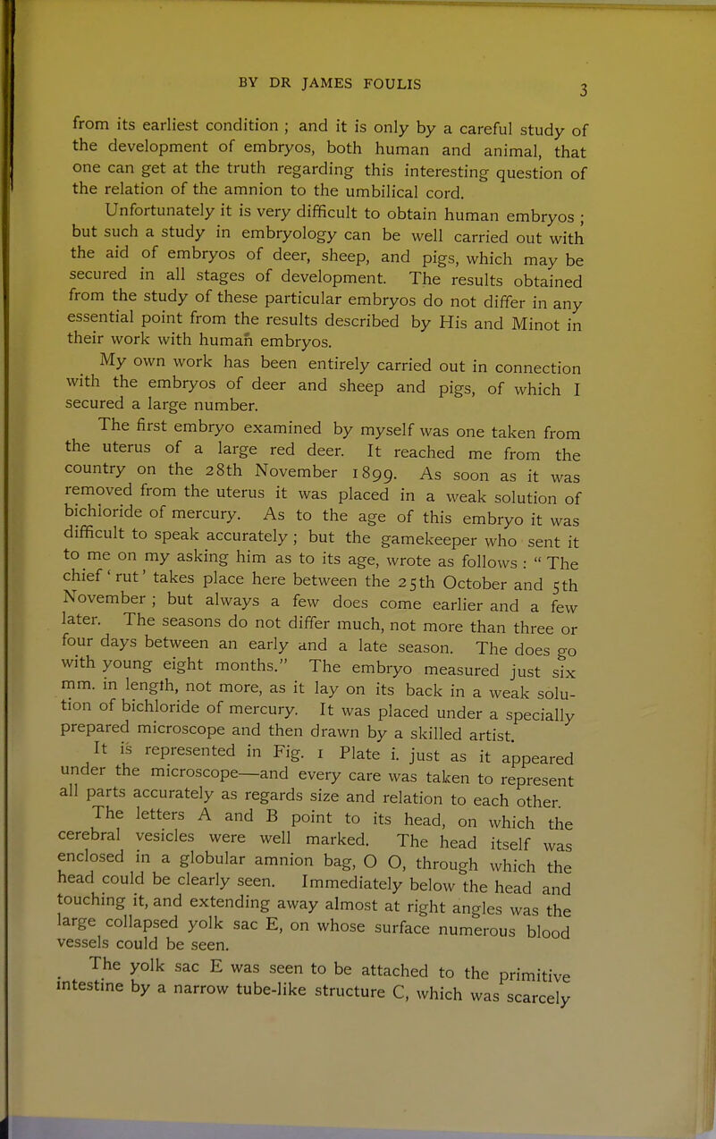 from its earliest condition ; and it is only by a careful study of the development of embryos, both human and animal, that one can get at the truth regarding this interesting question of the relation of the amnion to the umbilical cord. Unfortunately it is very difficult to obtain human embryos ; but such a study in embryology can be well carried out with the aid of embryos of deer, sheep, and pigs, which may be secured in all stages of development. The results obtained from the study of these particular embryos do not differ in any essential point from the results described by His and Minot in their work with human embryos. My own work has been entirely carried out in connection with the embryos of deer and sheep and pigs, of which I secured a large number. The first embryo examined by myself was one taken from the uterus of a large red deer. It reached me from the country on the 28th November 1899. As soon as it was removed from the uterus it was placed in a weak solution of bichloride of mercury. As to the age of this embryo it was difficult to speak accurately ; but the gamekeeper who sent it to me on my asking him as to its age, wrote as follows :  The chief'rut' takes place here between the 25 th October and sth November ; but always a few does come earher and a few later. The seasons do not differ much, not more than three or four days between an early and a late season. The does go with young eight months. The embryo measured just six mm. in length, not more, as it lay on its back in a weak solu- tion of bichloride of mercury. It was placed under a specially prepared microscope and then drawn by a skilled artist It is represented in Fig. i Plate i. just as it appeared under the microscope—and every care was taken to represent all parts accurately as regards size and relation to each other The letters A and B point to its head, on which the cerebral vesicles were well marked. The head itself was enclosed in a globular amnion bag, O O, through which the head could be clearly seen. Immediately below the head and touching it, and extending away almost at right angles was the large collapsed yolk sac E, on whose surface numerous blood vessels could be seen. _ The yolk sac E was seen to be attached to the primitive intestine by a narrow tube-like structure C, which was scarcely