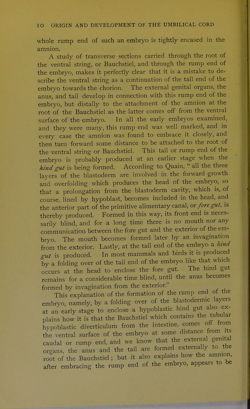 whole rump end of such an embryo is tightly encased in the amnion. A study of transverse sections carried through the root of the ventral string, or Bauchstiel, and through the rump end of the embryo, makes it perfectly clear that it is a mistake to de- scribe the ventral string as a continuation of the tail end of the embryo towards the chorion. The external genital organs, the anus, and tail develop in connection with this rump end of the embryo, but distally to the attachment of the amnion at the root of the Bauchstiel as the latter comes off from the ventral surface of the embryo. In all the early embryos examined, and they were many, this rump end was well marked, and in every case the amnion was found to embrace it closely, and then turn forward some distance to be attached to the root of the ventral string or Bauchstiel. This tail or rump end of the embryo is probably produced at an earlier stage when the hind gut is being formed. According to Quain,  all the three la>'ers of the blastoderm are involved in the forward growth and overfolding which produces the head of the embryo, so that a prolongation from the blastoderm cavity, which is, of course, lined by hypoblast, becomes included in the head, and the anterior part of the primitive alimentary canal, ox fore gut, is thereby produced. Formed in this way, its front end is neces- sarily blind, and for a long time there is no mouth nor any communication between the fore gut and the exterior of the em- bryo The mouth becomes formed later by an invagmation from the exterior. Lastly, at the tail end of the embryo a hind gut is produced. In most mammals and birds it is produced by a folding over of the tail end of the embryo like that which occurs at the head to enclose the fore gut. The hind gut remains for a considerable time blind, until the anus becomes formed by invagination from the exterior. This explanation of the formation of the rump end of the embryo, namely, by a folding over of the blastodermic layers at an early stage to enclose a hypoblastic hmd gut also ex- plains how it is that the Bauchstiel which contains the tubular hypoblastic diverticulum from the intestine, comes off from the ventral surface of the embryo at some distance from its caudal or rump end, and we know that the external genital organs, the anus and the tail are formed externally to the root of the Bauchstiel ; but it also explains how the amnion, after embracing the rump end of the embryo, appears to be