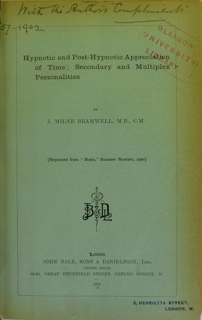 Hypnotic and Post-Hypnotic Apprec/jftipn of Time; Secondary and Multiples* £ Personalities BY J. MILNE BEAM WELL, M.B., CM. [Reprinted from  Brain, Summer Number, igoo] » ILon&on JOHN BALE, SONS & DANIELSSON, Ltd. OXFOBD HOUSE 83-89, GREAT TITCHFIELD STREET, OXFORD STREET, W. 1900 2, HENRIETTA STREET, LONDON, W.