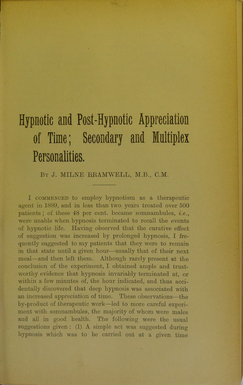 of Time; Secondary and Multiplex Personalities. By J. MILNE BJRAMWELL, M.B., CM. I commenced to employ hypnotism as a therapeutic agent in 1889, and in less than two years treated over 500 patients; of these 48 per cent, became somnambules, i.e., were unable when hypnosis terminated to recall the events of hypnotic life. Having observed that the curative effect of suggestion was increased by prolonged hypnosis, I fre- quently suggested to my patients that they were to remain in that state until a given hour—usually that of their next meal—and then left them. Although rarely present at the conclusion of the experiment, I obtained ample and trust- worthy evidence that hypnosis invariably terminated at, or within a few minutes of, the hour indicated, and thus acci- dentally discovered that deep hypnosis was associated with an increased appreciation of time. These observations—the by-product of therapeutic work—led to more careful experi- ment with somnambules, the majority of whom were males and all in good health. The following were the usual suggestions given : (1) A simple act was suggested during hypnosis which was to be carried out at a given time