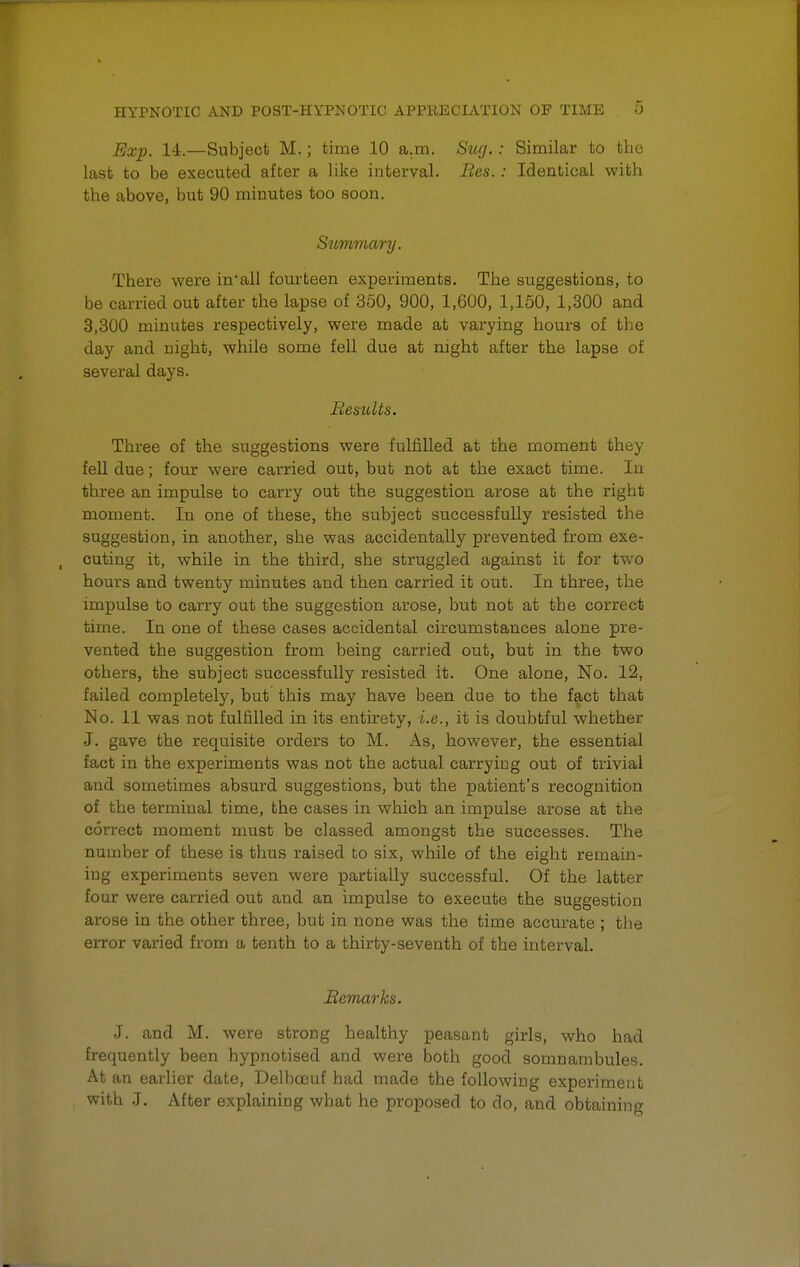 Exp. 14.—Subject M.; time 10 a.m. Sug.: Similar to the last to be executed after a like interval. Bes.: Identical with the above, but 90 minutes too soon. Summary. There were in-all fourteen experiments. The suggestions, to be carried out after the lapse of 350, 900, 1,600, 1,150, 1,300 and 3,300 minutes respectively, were made at varying hours of the day and night, while some fell due at night after the lapse of several days. Besults. Three of the suggestions were fulfilled at the moment they fell due; four were carried out, but not at the exact time. In tbree an impulse to carry out the suggestion arose at the right moment. In one of these, the subject successfully resisted the suggestion, in another, she was accidentally prevented from exe- cuting it, while in the third, she struggled against it for two hours and twenty minutes and then carried it out. In three, the impulse to carry out the suggestion arose, but not at the correct time. In one of these cases accidental circumstances alone pre- vented the suggestion from being carried out, but in the two others, the subject successfully resisted it. One alone, No. 12, failed completely, but this may have been due to the fact that No. 11 was not fulfilled in its entirety, i.e., it is doubtful whether J. gave the requisite orders to M. As, however, the essential fact in the experiments was not the actual carrying out of trivial and sometimes absurd suggestions, but the patient's recognition of the terminal time, the cases in which an impulse arose at the correct moment must be classed amongst the successes. The number of these is thus raised to six, while of the eight remain- ing experiments seven were partially successful. Of the latter four were carried out and an impulse to execute the suggestion arose in the other three, but in none was the time accurate ; the error varied from a tenth to a thirty-seventh of the interval. Remarks. J. and M. were strong healthy peasant girls, who had frequently been hypnotised and were both good somnambules At an earlier date, Delbocuf had made the following experiment with J. After explaining what he proposed to do, and obtaining