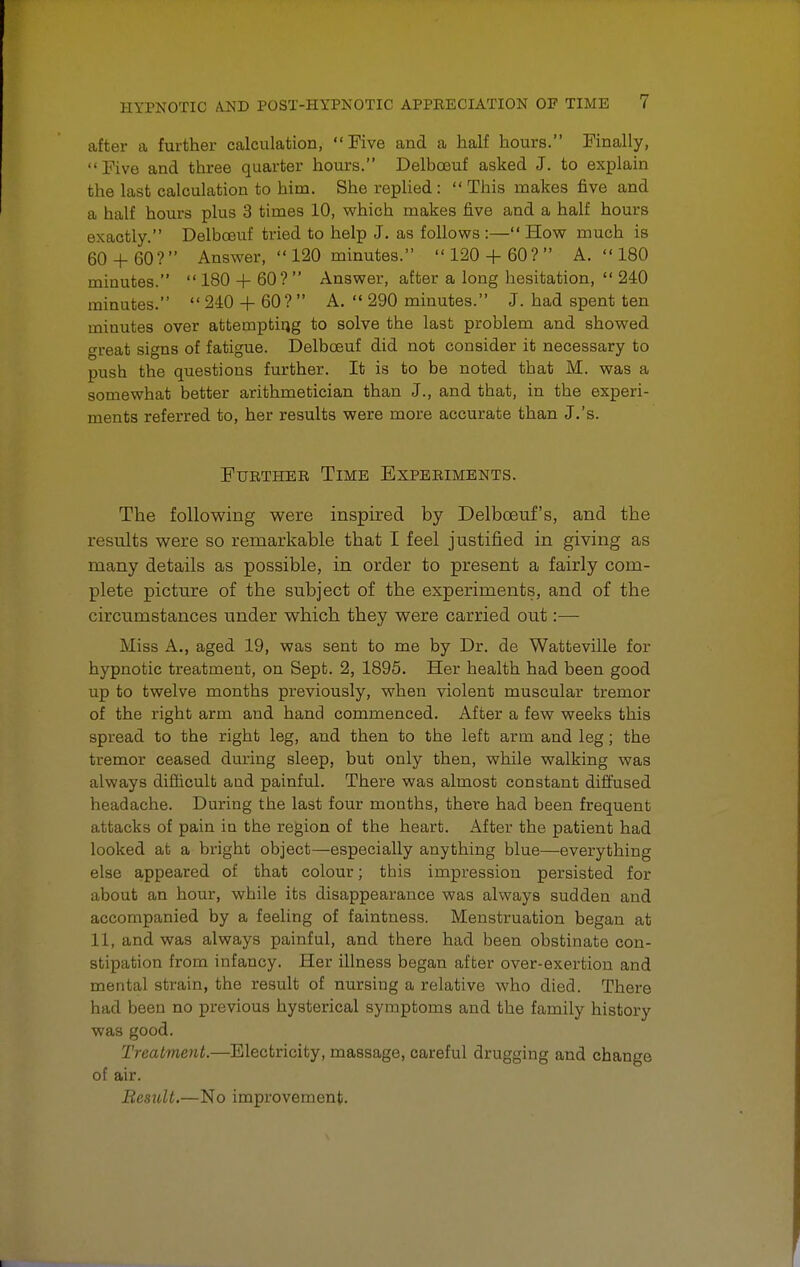 after a further calculation, Five and a half hours. Finally, Five and three quarter hours. Delbceuf asked J. to explain the last calculation to him. She replied :  This makes five and a half hours plus 3 times 10, which makes five and a half hours exactly. Delbceuf tried to help J. as follows :— How much is 60 + 60 ?  Answer,  120 minutes.  120 + 60 ?  A.  180 minutes.  180 + 60?  Answer, after a long hesitation,  240 minutes.  240 -f- 60?  A.  290 minutes. J. had spent ten minutes over attempting to solve the last problem and showed great signs of fatigue. Delbceuf did not consider it necessary to push the questions further. It is to be noted that M. was a somewhat better arithmetician than J., and that, in the experi- ments referred to, her results were more accurate than J.'s. Further Time Experiments. The following were inspired by Delbceuf's, and the results were so remarkable that I feel justified in giving as many details as possible, in order to present a fairly com- plete picture of the subject of the experiments, and of the circumstances imder which they were carried out:— Miss A., aged 19, was sent to me by Dr. de Watteville for hypnotic treatment, on Sept. 2, 1895. Her health had been good up to twelve months previously, when violent muscular tremor of the right arm and hand commenced. After a few weeks this spread to the right leg, and then to the left arm and leg; the tremor ceased during sleep, but only then, while walking was always difficult and painful. There was almost constant diffused headache. During the last four months, there had been frequent al Lacks of pain in the region of the heart. After the patient had looked at a bright object—especially anything blue—everything else appeared of that colour; this impression persisted for about an hour, while its disappearance was always sudden and accompanied by a feeling of faintness. Menstruation began at 11, and was always painful, and there had been obstinate con- stipation from infancy. Her illness began after over-exertion and mental strain, the result of nursing a relative who died. There had been no previous hysterical symptoms and the family history was good. Treatment.—Electricity, massage, careful drugging and change of air. Result.—No improvement.