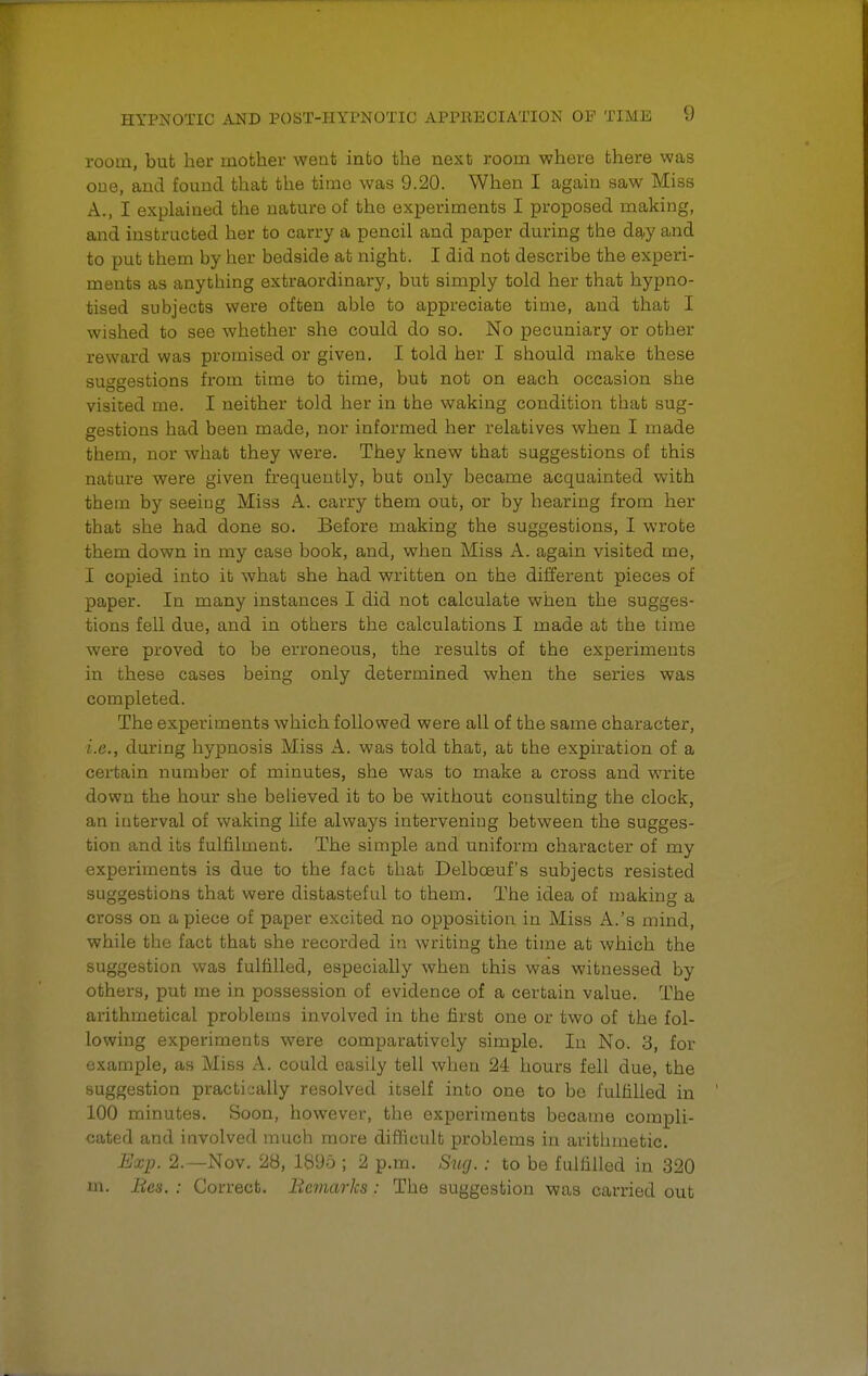 room, but her mother went into the next room where there was one, and found that the time was 9.20. When I again saw Miss A., I explained the nature of the experiments I proposed making, and instructed her to carry a pencil and paper during the day and to put them by her bedside at night. I did not describe the experi- ments as anytbing extraordinary, but simply told her that hypno- tised subjects were often able to appreciate time, and that I wished to see whether she could do so. No pecuniary or other reward was promised or given. I told her I should make these suggestions from time to time, but not on each occasion she visited me. I neither told her in the waking condition that sug- gestions had been made, nor informed her relatives when I made them, nor what they were. They knew that suggestions of this nature were given frequently, but only became acquainted with them by seeing Miss A. carry them out, or by hearing from her that she had done so. Before making the suggestions, I wrote them down in my case book, and, when Miss A. again visited me, I copied into it what she had written on the different pieces of paper. In many instances I did not calculate when the sugges- tions fell due, and in others the calculations I made at the time were proved to be erroneous, the results of the experiments in these cases being only determined when the series was completed. The experiments which followed were all of the same character, i.e., during hypnosis Miss A. was told that, at the expiration of a certain number of minutes, she was to make a cross and write down the hour she believed it to be without consulting the clock, an interval of waking life always intervening between the sugges- tion and its fulfilment. The simple and uniform character of my experiments is due to the fact that Delboeuf's subjects resisted suggestions that were distasteful to them. The idea of making a cross on apiece of paper excited no opposition in Miss A.'s mind, while the fact that she recorded in writing the time at which the suggestion was fulfilled, especially when this was witnessed by others, put me in possession of evidence of a certain value. The arithmetical problems involved in the first one or two of the fol- lowing experiments were comparatively simple. In No. 3, for example, as Miss A. could easily tell when 24 hours fell due, the suggestion practically resolved itself into one to be fulfilled in 100 minutes. Soon, however, the experiments became compli- cated and involved much more difficult problems in arithmetic. Exp. 2.—Nov. 28, 1895 ; 2 p.m. Sug.: to be fulfilled in 320 m. lies. : Correct. Remarks: The suggestion was carried out