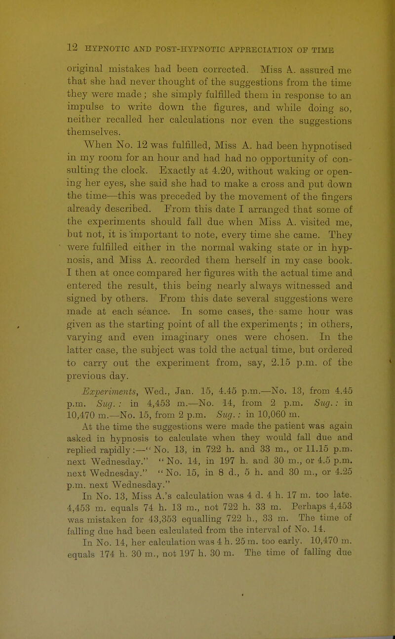 original mistakes had been corrected. Miss A., assured me that she had never thought of the suggestions from the time they were made; she simply fulfilled them in response to an impulse to write down the figures, and while doing so, neither recalled her calculations nor even the suggestions themselves. When No. 12 was fulfilled, Miss A. had been hypnotised in my room for an hour and had had no opportunity of con- sulting the clock. Exactly at 4.20, without waking or open- ing her eyes, she said she had to make a cross and put down the time—this was preceded by the movement of the fingers already described. From this date I arranged that some of the experiments should fall due when Miss A. visited me, but not, it is important to note, every time she came. They were fulfilled either in the normal waking state or in hyp- nosis, and Miss A. recorded them herself in my case book. I then at once compared her figures with the actual time and entered the result, this being nearly always witnessed and signed by others. From this date several suggestions were made at each seance. In some cases, the • same hour was given as the starting point of all the experiments; in others, varying and even imaginary ones were chosen. In the latter case, the subject was told the actual time, but ordered to carry out the experiment from, say, 2.15 p.m. of the previous day. Experiments, Wed., Jan. 15, 4.45 p.m.—No. 13, from 4.45 p.m. Sug. : in 4,453 m.—No. 14, from 2 p.m. Siixj.: in 10,470 m.—No. 15, from 2 p.m. Sug.: in 10,060 m. At the time the suggestions were made the patient was again asked in hypnosis to calculate when they would fall due and replied rapidly:— No. 13, in 722 h. and 33 m., or 11.15 p.m. next Wednesday. No. 14, in 197 h. and 30 m., or 4.5 p.m. next Wednesday. No. 15, in 8 d., 5 h. and 30 m., or 4.25 p.m. next Wednesday. In No. 13, Miss A.'s calculation was 4 d. 4 h. 17 m. too late. 4,453 m. equals 74 h. 13 m., not 722 h. 33 m. Perhaps 4,453 was mistaken for 43,353 equalling 722 h., 33 m. The time of falling due had been calculated from the interval of No. 14. In No. 14, her calculation was 4 h. 25 m. too early. 10,470 m. equals 174 h. 30 m., not 197 h. 30 m. The time of falling due
