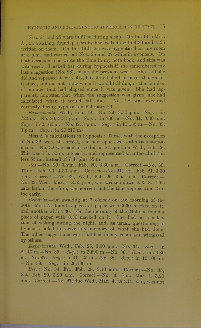 Nos. 24 and 25 were fulfilled during sleep. On the 14th Miss A., on awaking, found papers by her bedside with 4.30 and 5.35 written on them. On the 19th she was hypnotised in my room at 3 p.m., and carried out Nos. 26 aud 27 while in hypnosis. On both occasions she wrote the time in my note book, and this was witnessed. I asked her during hypnosis if she remembered my last suggestion (No. 28), made the previous week. She said she did and repeated it correctly, but stated she had never thought of it since, and did not know when it would fall due, or the number of minutes that had elapsed since it was given. She had ap- parently forgotten that, when the suggestion was given, she had calculated when it would fall due. No. 28 was executed correctly during hypnosis on February 26. Experiments, Wed., Feb. 19.—No. 29, 3.30 p.m. Sug. : in 720 m.—No. 30, 3.30 p.m. Sug. : in 780 m.—No. 31, 3.30 p.m. Sug.: in 2,160 m.—No. 32, 3 p.m. Sug.: in 10,135 m.—No. 33, 3 p.m. Sug. : in 20,210 m.- Miss A.'s calculations in hypnosis : These, with the exception of No. 32, were all correct, and her replies were almost instanta- neous. No. 32 was said to be due at 2.5 p.m. on Wed., Feb. 26. This was 1 h. 50 m. too early, and represented an interval of 7 d. less 55 m., instead of 7 d. plus 55 m. Res.—No. 29, Thur., Feb. 20, 3.30 a.m. Correct.—No. 30, Thur., Feb. 20, 4.30 a.m. Correct.—No. 31, Fri., Feb. 21, 3.30 a.m. Correct.—No. 32, Wed., Feb. 26, 3.55 p.m. Correct.— No. 33, Wed., Mar. 4, 3.50 p.m., was written down at 3.48. The calculation, therefore, was correct, but the time appreciation 2 m. too early. Remarks.—On awaking at 7 o'clock on the morning of the 20th, Miss A. found a piece of paper with 3.30 marked on it, and another with 4.30. On the morning of the 21st she found a piece of paper with 3.30 marked on it. She had no recollec- tion of waking during the night, and, as usual, questioning in hypnosis failed to revive any memory of what she had done. The other suggestions were fulfilled in my room and witnessed by others. Experiments, Wed., Feb. 26, 3.30 p.m.—No. 34. Sug. : in 2,140 m.— No. 35. Sug. : in 3,590 m.—No. 36. Sug.: in 5,030 m.—No. 37. Sug. : in 10,125 m.—No. 38. Sug.: in 10,100 m. —No. 39. Sug. : in 20,180 m. Res.: No. 34, Fri., Feb. 28, 3.10 a.m. Correct.—No. 35, Sat., Feb. 29, 3.20 a.m. Correct.—No. 36, Sun., Mar. 1, 3.20 a.m. Correct.—No. 27, due Wed., Mar. 4, at 4.15 p.m., was not