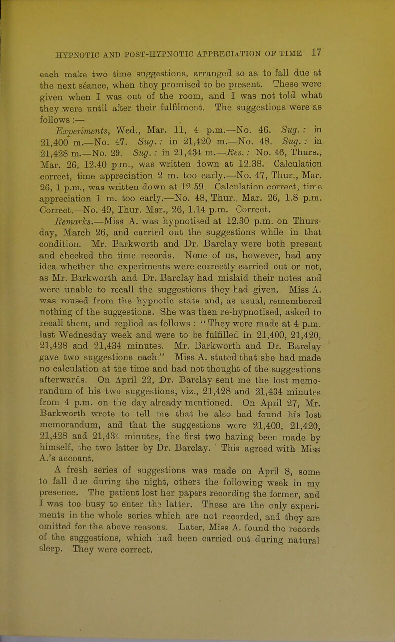 each make two time suggestions, arranged so as to fall due at the next seance, when they promised to be present. These were given when I was out of the room, and I was not told what they were until after their fulfilment. The suggestions were as follows:— Experiments, Wed., Mar. 11, 4 p.m.—No. 46. Sug. : in 21,400 m.—No. 47. Sug. : in 21,420 m.—No. 48. Sug. : in 21,428 m.—No. 29. Siig.: in 21,434 m.—Bes.: No. 46, Thurs., Mar. 26, 12.40 p.m., was written down at 12.38. Calculation correct, time appreciation 2 m. too early.—No. 47, Thur., Mar. 26, 1 p.m., was written down at 12.59. Calculation correct, time appreciation 1 m. too early.—No. 48, Thur., Mar. 26, 1.8 p.m. Correct.—No. 49, Thur. Mar., 26, 1.14 p.m. Correct. Bemarks.—Miss A. was hypnotised at 12.30 p.m. on Thurs- day, March 26, and carried out the suggestions while in that condition. Mr. Barkworth and Dr. Barclay were both present and checked the time records. None of us, however, had any idea whether the experiments were correctly carried out or not, as Mr. Barkworth and Dr. Barclay had mislaid their notes and were unable to recall the suggestions they had given. Miss A. was roused from the hypnotic state and, as usual, remembered nothing of the suggestions. She was then re-hypnotised, asked to recall them, and replied as follows :  They were made at 4 p.m. last Wednesday week and were to be fulfilled in 21,400, 21,420, 21,428 and 21,434 minutes. Mr. Barkworth and Dr. Barclay gave two suggestions each. Miss A. stated that she had made no calculation at the time and had not thought of the suggestions afterwards. On April 22, Dr. Barclay sent me the lost memo- randum of his two suggestions, viz., 21,428 and 21,434 minutes from 4 p.m. on the day already mentioned. On April 27, Mr. Barkworth wrote to tell me that he also had found his lost memorandum, and that the suggestions were 21,400, 21,420, 21,428 and 21,434 minutes, the first two having been made by himself, the two latter by Dr. Barclay. ' This agreed with Miss A.'s account. A fresh series of suggestions was made on April 8, some to fall due during the night, others the following week in my presence. The patient lost her papers recording the former, and I was too busy to enter the latter. These are the only experi- ments in the whole series which are not recorded, and they are omitted for the above reasons. Later, Miss A. found the records of the suggestions, which had been carried out during natural sleep. They were correct.
