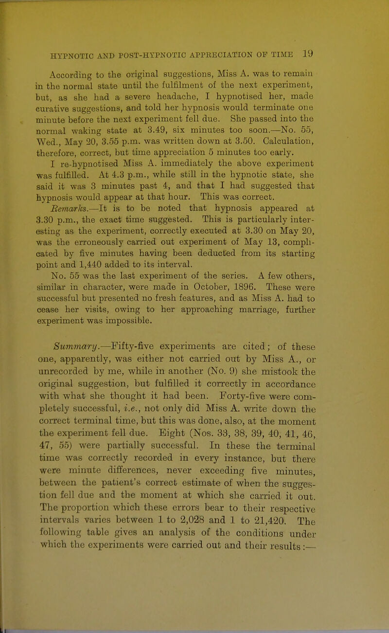 Aocording to the original suggestions, Miss A. was to remain in the normal state until the fulfilment of the next experiment, but, as she had a severe headache, I hypnotised her, made curative suggestions, and told her hypnosis would terminate one minute before the next experiment fell due. She passed into the normal waking state at 3.49, six minutes too soon.—No. 55, Wed., May 20, 3.55 p.m. was written down at 3.50. Calculation, therefore, correct, but time appreciation 5 minutes too early. I re-hypnotised Miss A. immediately the above experiment was fulfilled. At 4.3 p.m., while still in the hypnotic state, she said it was 3 minutes past 4, and that I had suggested that hypnosis would appear at that hour. This was correct. Remarks.—It is to be noted that hypnosis appeared at 3.30 p.m., the exact time suggested. This is particularly inter- esting as the experiment, correctly executed at 3.30 on May 20, was the erroneously carried out experiment of May 13, compli- cated by five minutes having been deducted from its starting point and 1,440 added to its interval. No. 55 was the last experiment of the series. A few others, similar in character, were made in October, 1896. These were successful but presented no fresh features, and as Miss A. had to cease her visits, owing to her approaching marriage, further experiment was impossible. Summary.—Fifty-five experiments are cited; of these one, apparently, was either not carried out by Miss A., or unrecorded by me, while in another (No. 9) she mistook the original suggestion, but fulfilled it correctly in accordance with what she thought it had been. Forty-five were com- pletely successful, i.e., not only did Miss A. write down the correct terminal time, but this was done, also, at the moment the experiment fell due. Eight (Nos. 33, 38, 39, 40, 41, 46, 47, 55) were partially successful. In these the terminal time was correctly recorded in every instance, but there were minute differences, never exceeding five minutes, between the patient's correct estimate of when the sugges- tion fell due and the moment at which she carried it out. The proportion which these errors bear to their respective intervals varies between 1 to 2,028 and 1 to 21,420. The following table gives an analysis of the conditions under which the experiments were carried out and their results: