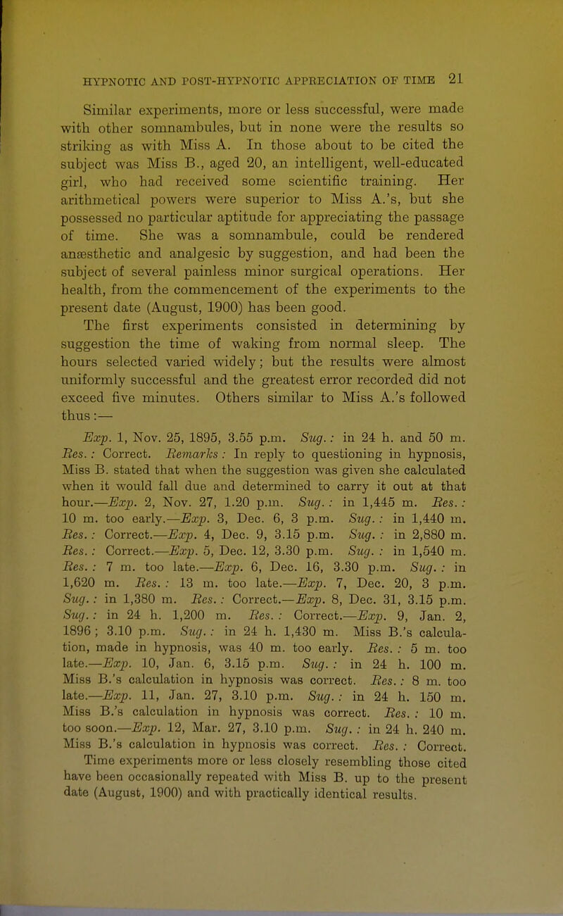 Similar experiments, more or less successful, were made with other somnambules, but in none were the results so striking as with Miss A. In those about to be cited the subject was Miss B., aged 20, an intelligent, well-educated girl, wbo had received some scientific training. Her arithmetical powers were superior to Miss A.'s, but she possessed no particular aptitude for appreciating the passage of time. She was a somnambule, could be rendered anaesthetic and analgesic by suggestion, and had been the subject of several painless minor surgical operations. Her health, from the commencement of the experiments to the present date (August, 1900) has been good. The first experiments consisted in determining by suggestion the time of waking from normal sleep. The hours selected varied widely; but the results were almost uniformly successful and the greatest error recorded did not exceed five minutes. Others similar to Miss A.'s followed thus:— Exp. 1, Nov. 25, 1895, 3.55 p.m. Sug.: in 24 h. and 50 m. Bes.: Correct. Bemarks : In reply to questioning in hypnosis, Miss B. stated that when the suggestion was given she calculated when it would fall due and determined to carry it out at that hour.—Exp. 2, Nov. 27, 1.20 p.m. Sug. : in 1,445 m. Bes.: 10 m. too early.—Exp. 3, Dec. 6, 3 p.m. Sttg.: in 1,440 m. Bes.: Correct.—Exp. 4, Dec. 9, 3.15 p.m. Sug. : in 2,880 m. Bes.: Correct.—Exp. 5, Dec. 12, 3.30 p.m. Sug. : in 1,540 m. Bes. : 7 m. too late.—Exp. 6, Dec. 16, 3.30 p.m. Sug. : in 1,620 m. Bes. : 13 m. too late.— Exp. 7, Dec. 20, 3 p.m. Sug.: in 1,380 m. Bes. : Correct.—Exp. 8, Dec. 31, 3.15 p.m. Siig.: in 24 h. 1,200 m. Bes. : Correct.—Exp. 9, Jan. 2, 1896 ; 3.10 p.m. Sug. : in 24 h. 1,430 m. Miss B.'s calcula- tion, made in hypnosis, was 40 m. too early. Bes. : 5 m. too late.—Exp. 10, Jan. 6, 3.15 p.m. Sug. : in 24 h. 100 m. Miss B.'s calculation in hypnosis was correct. Bes.: 8 m. too late—Exp. 11, Jan. 27, 3.10 p.m. Sug. : in 24 h. 150 m. Miss B.'s calculation in hypnosis was correct. Bes. : 10 m. too soon.—Exp. 12, Mar. 27, 3.10 p.m. Sug. : in 24 h. 240 m. Miss B.'s calculation in hypnosis was correct. Bes. : Correct. Time experiments more or less closely resembling those cited have heen occasionally repeated with Miss B. up to the present date (August, 1900) and with practically identical results.
