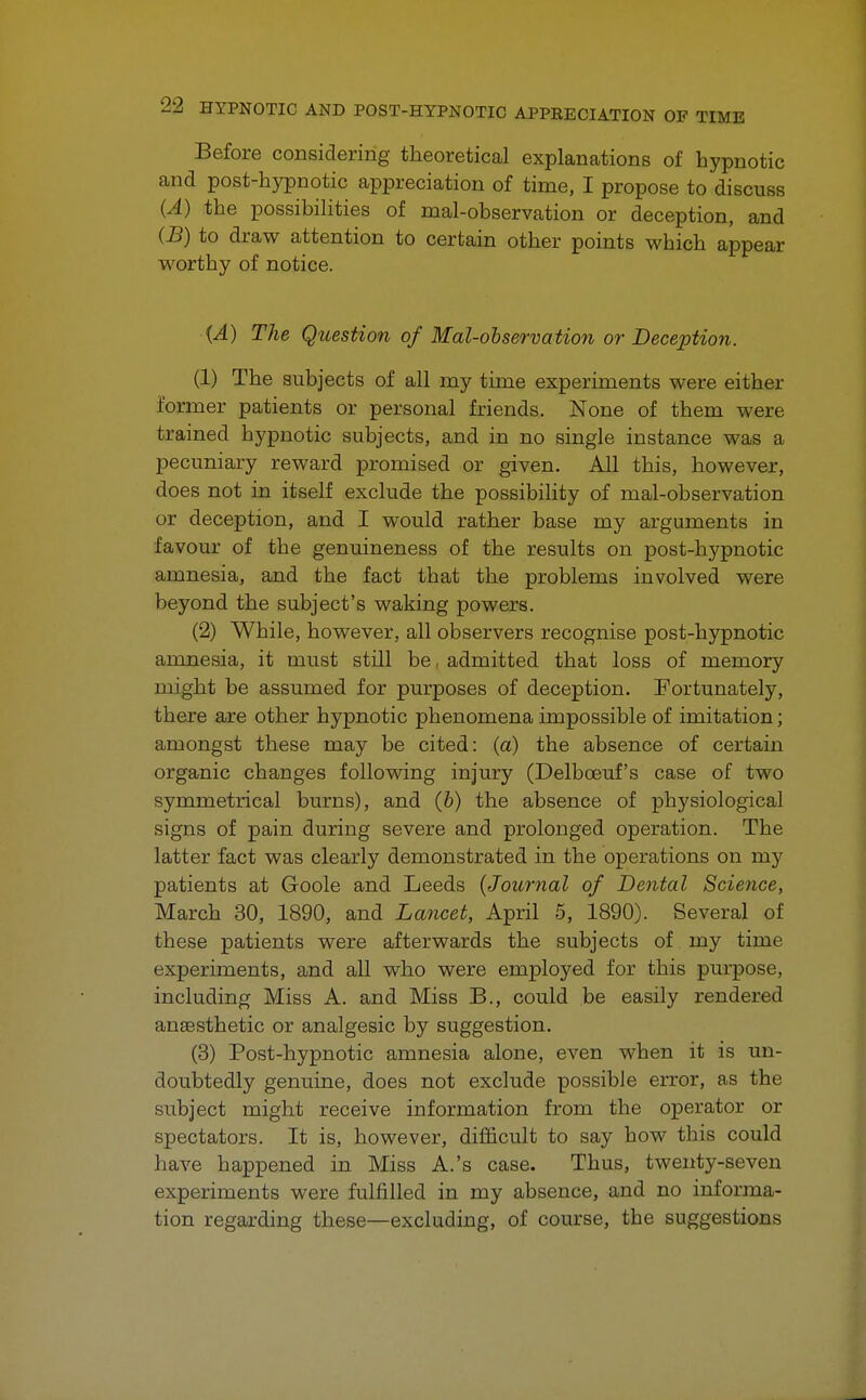 Before considering theoretical explanations of hypnotic and post-hypnotic appreciation of time, I propose to discuss (A) the possibilities of mal-observation or deception, and (B) to draw attention to certain other points which appear worthy of notice. ■(A) The Question of Mal-observation or Deception. (1) The subjects of all my time experiments were either former patients or personal friends. None of them were trained hypnotic subjects, and in no single instance was a pecuniary reward promised or given. All this, however, does not in itself exclude the possibility of mal-observation or deception, and I would rather base my arguments in favour of the genuineness of the results on post-hypnotic amnesia, and the fact that the problems involved were beyond the subject's waking powers. (2) While, however, all observers recognise post-hypnotic amnesia, it must still be, admitted that loss of memory might be assumed for purposes of deception. Fortunately, there are other hypnotic phenomena impossible of imitation; amongst these may be cited: (a) the absence of certain organic changes following injury (Delboeuf's case of two symmetrical burns), and (b) the absence of physiological signs of pain during severe and prolonged operation. The latter fact was clearly demonstrated in the operations on my patients at Goole and Leeds (Journal of Dental Science, March 30, 1890, and Lancet, April 5, 1890). Several of these patients were afterwards the subjects of my time experiments, and all who were employed for this purpose, including Miss A. and Miss B., could be easily rendered anaesthetic or analgesic by suggestion. (3) Post-hypnotic amnesia alone, even when it is un- doubtedly genuine, does not exclude possible error, as the subject might receive information from the operator or spectators. It is, however, difficult to say how this could have happened in Miss A.'s case. Thus, twenty-seven experiments were fulfilled in my absence, and no informa- tion regarding these—excluding, of course, the suggestions