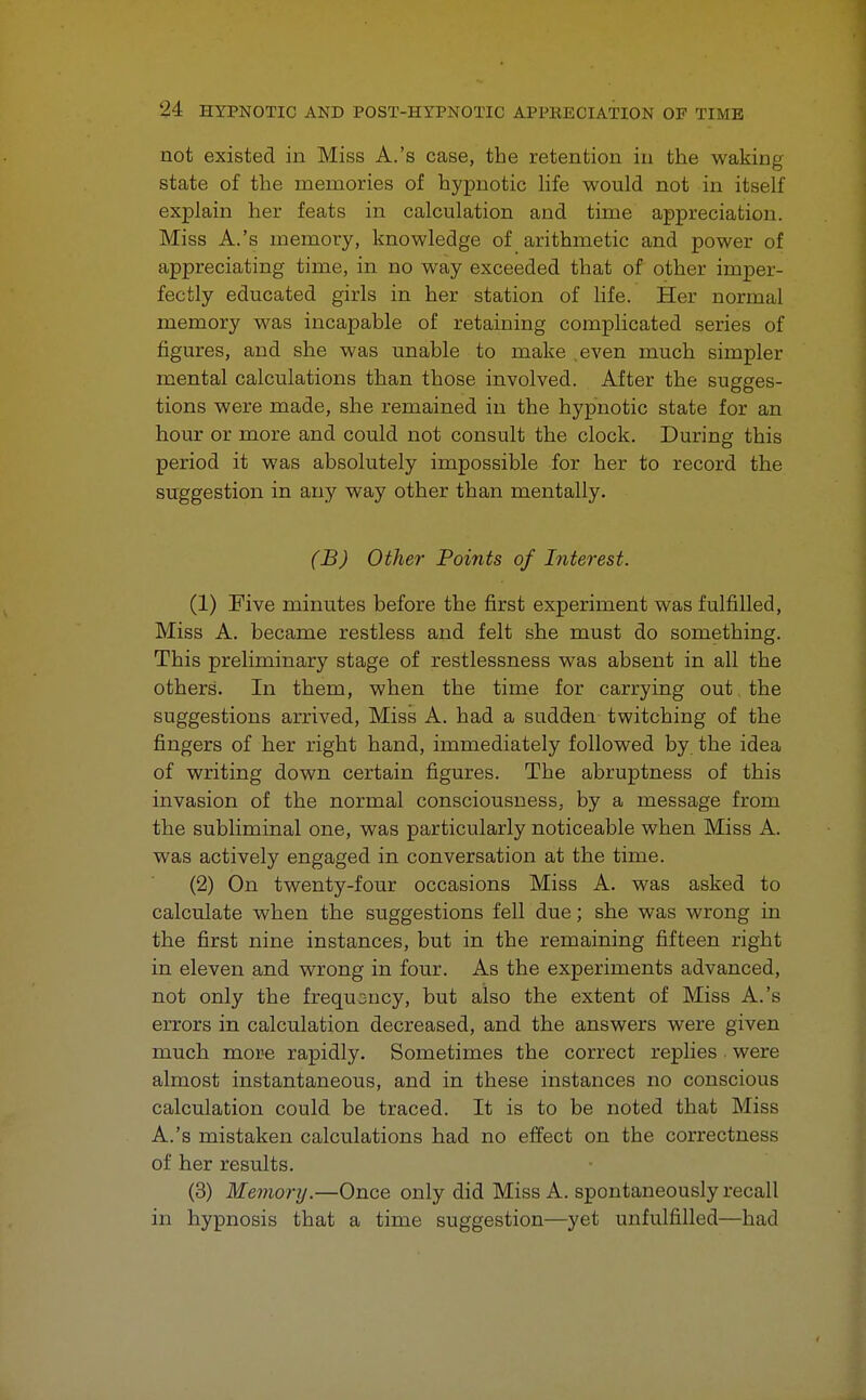 not existed in Miss A.'s case, the retention in the waking state of the memories of hypnotic life would not in itself explain her feats in calculation and time appreciation. Miss A.'s memory, knowledge of arithmetic and power of appreciating time, in no way exceeded that of other imper- fectly educated girls in her station of life. Her normal memory was incapable of retaining complicated series of figures, and she was unable to make even much simpler mental calculations than those involved. After the sugges- tions were made, she remained in the hypnotic state for an hour or more and could not consult the clock. During this period it was absolutely impossible for her to record the suggestion in any way other than mentally. (B) Other Points of Interest. (1) Five minutes before the first experiment was fulfilled, Miss A. became restless and felt she must do something. This preliminary stage of restlessness was absent in all the others. In them, when the time for carrying out the suggestions arrived, Miss A. had a sudden twitching of the fingers of her right hand, immediately followed by the idea of writing down certain figures. The abruptness of this invasion of the normal consciousness, by a message from the subliminal one, was particularly noticeable when Miss A. was actively engaged in conversation at the time. (2) On twenty-four occasions Miss A. was asked to calculate when the suggestions fell due; she was wrong in the first nine instances, but in the remaining fifteen right in eleven and wrong in four. As the experiments advanced, not only the frequency, but also the extent of Miss A.'s errors in calculation decreased, and the answers were given much more rapidly. Sometimes the correct replies were almost instantaneous, and in these instances no conscious calculation could be traced. It is to be noted that Miss A.'s mistaken calculations had no effect on the correctness of her results. (3) Memory.—Once only did Miss A. spontaneously recall in hypnosis that a time suggestion—yet unfulfilled—had