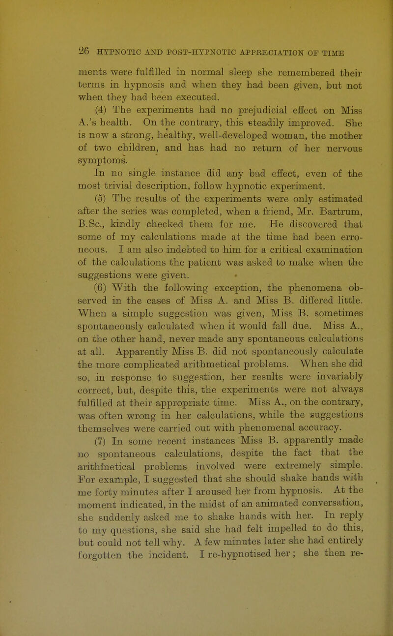 ments were fulfilled in normal sleep she remembered their terms in hypnosis and when they had been given, but not when they had been executed. (4) The experiments had no prejudicial effect on Miss A. 's health. On the contrary, this steadily improved. She is now a strong, healthy, well-developed woman, the mother of two children, and has had no return of her nervous symptoms. In no single instance did any bad effect, even of the most trivial description, follow hypnotic experiment. (5) The results of the experiments were only estimated after the series was completed, when a friend, Mr. Bartrum, B. Sc, kindly checked them for me. He discovered that some of my calculations made at the time had been erro- neous. I am also indebted to him for a critical examination of the calculations the patient was asked to make when the suggestions were given. (6) With the following exception, the phenomena ob- served in the cases of Miss A. and Miss B. differed little. When a simple suggestion was given, Miss B. sometimes spontaneously calculated when it would fall due. Miss A., on the other hand, never made any spontaneous calculations at all. Apparently Miss B. did not spontaneously calculate the more complicated arithmetical problems. When she did so, in response to suggestion, her results were invariably correct, but, despite this, the experiments were not always fulfilled at their appropriate time. Miss A., on the contrary, was often wrong in her calculations, while the suggestions themselves were carried out with phenomenal accuracy. (7) In some recent instances Miss B. apparently made no spontaneous calculations, despite the fact that the arithmetical problems involved were extremely simple. For example, I suggested that she should shake hands with me forty minutes after I aroused her from hypnosis. At the moment indicated, in the midst of an animated conversation, she suddenly asked me to shake hands with her. In reply to my questions, she said she had felt impelled to do this, but could not tell why. A few minutes later she had entirely forgotten the incident. I re-hypnotised her ; she then re-