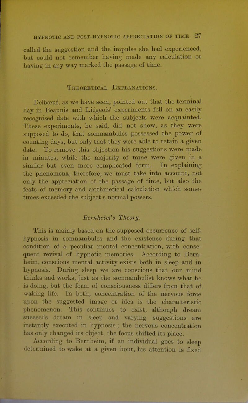 called the suggestion and the impulse she had experienced, but could not remember having made any calculation or having in any way marked the passage of time. Theoeetical Explanations. Delboeuf, as we have seen, pointed out that the terminal clay in Beaunis and Liegeois' experiments fell on an easily recognised date with which the subjects were acquainted. These experiments, he said, did not show, as they were supposed to do, that somnambules possessed the power of counting days, but only that they were able to retain a given date. To remove this objection his suggestions were made in minutes, while the majority of mine were given in a similar but even more complicated form. In explaining the phenomena, therefore, we must take into account, not only the appreciation of the passage of time, but also the feats of memory and arithmetical calculation which some- times exceeded the subject's normal powers. Bemheim's Theory. This is mainly based on the supposed occurrence of self- hypnosis in somnambules and the existence during that condition of a peculiar mental concentration, with conse- quent revival of hypnotic memories. According to Bern- heim, conscious mental activity exists both in sleep and in hypnosis. During sleep we are conscious that our mind thinks and works, just as the somnambulist knows what he is doing, but the form of consciousness differs from that of waking life. In both, concentration of the nervous force upon the suggested image or idea is the characteristic phenomenon. This continues to exist, although dream succeeds dream in sleep and varying suggestions are instantly executed in hypnosis; the nervous concentration has only changed its object, the focus shifted its place. According to Bernheim, if an individual goes to sleep determined to wake at a given hour, his attention is fixed
