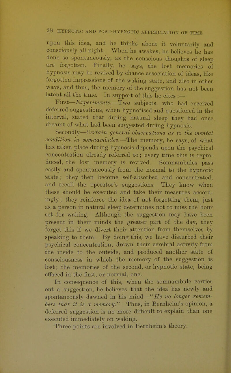 upon this idea, and he thinks about it voluntarily and consciously all night. When he awakes, he believes he has done so spontaneously, as the conscious thoughts of sleep are forgotten. Finally, he says, the lost memories of hypnosis may be revived by chance association of ideas, like forgotten impressions of the waking state, and also in other ways, and thus, the memory of the suggestion has not been latent all the time. In support of this he cites :— First—Experiments.—Two subjects, who had received deferred suggestions, when hypnotised and questioned in the interval, stated that during natural sleep they had once dreamt of what had been suggested during hypnosis. Secondly—Certain general observations as to the mental condition in somnambides.—The memory, he says, of what has taken place during hypnosis depends upon the psychical concentration already referred to; every time this is repro- duced, the lost memory is revived. Somnambules pass easily and spontaneously from the normal to the hypnotic state; they then become self-absorbed and concentrated, and recall the operator's suggestions. They know when these should be executed and take their measures accord- ingly; they reinforce the idea of not forgetting them, just as a person in natural sleep determines not to miss the hour set for waking. Although the suggestion may have been present in their minds the greater part of the day, thejr forget this if we divert their attention from themselves by speaking to them. By doing this, we have disturbed their psychical concentration, drawn their cerebral activity from the inside to the outside, and produced another state of consciousness in which the memory of the suggestion is lost; the memories of the second, or hypnotic state, being effaced in the first, or normal, one. In consequence of this, when the somnambule carries out a suggestion, he believes that the idea has newly and spontaneously dawned in his mind—He no longer remem- bers that it is a memory. Thus, in Bernheim's opinion, a deferred suggestion is no more difficult to explain than one executed immediately on waking. Three points are involved in Bernheim's theory.