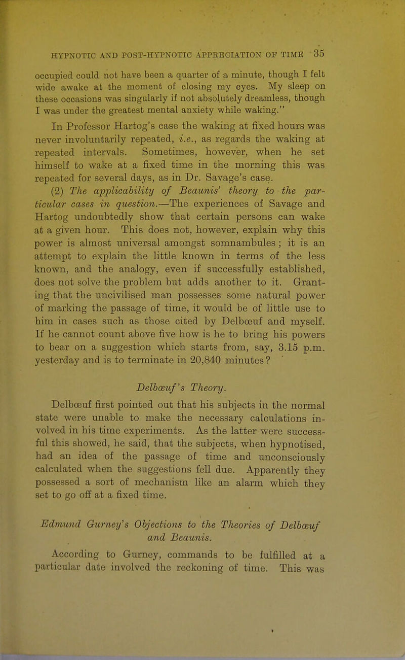 occupied could not have been a quarter of a minute, though I felt wide awake at the moment of closing my eyes. My sleep on these occasions was singularly if not absolutely dreamless, though I was under the greatest mental anxiety while waking. In Professor Hartog's case the waking at fixed hours was never involuntarily repeated, i.e., as regards the waking at repeated intervals. Sometimes, however, when he set himself to wake at a fixed time in the morning this was repeated for several days, as in Dr. Savage's case. (2) The applicability of Beaunis' theonj to the par- ticular cases in question.—The experiences of Savage and Hartog undoubtedly show that certain persons can wake at a given hour. This does not, however, explain why this power is almost universal amongst somnambules ; it is an attempt to explain the little known in terms of the less known, and the analogy, even if successfully established, does not solve the problem but adds another to it. Grant- ing that the uncivilised man possesses some natural power of marking the passage of time, it would be of little use to him in cases such as those cited by Delbceuf and myself. If he cannot count above five how is he to bring his powers to bear on a suggestion which starts from, say, 3.15 p.m. yesterday and is to terminate in 20,840 minutes ? Delbceuf's Theory. Delbceuf first pointed out that his subjects in the normal state were unable to make the necessary calculations in- volved in his time experiments. As the latter were success- ful this showed, he said, that the subjects, when hypnotised, had an idea of the passage of time and unconsciously calculated when the suggestions fell due. Apparently they possessed a sort of mechanism like an alarm which they set to go off at a fixed time. Edmund Gicrney's Objections to the Theories of Delbceuf and Beaunis. According to Gurney, commands to be fulfilled at a particular date involved the reckoning of time. This was