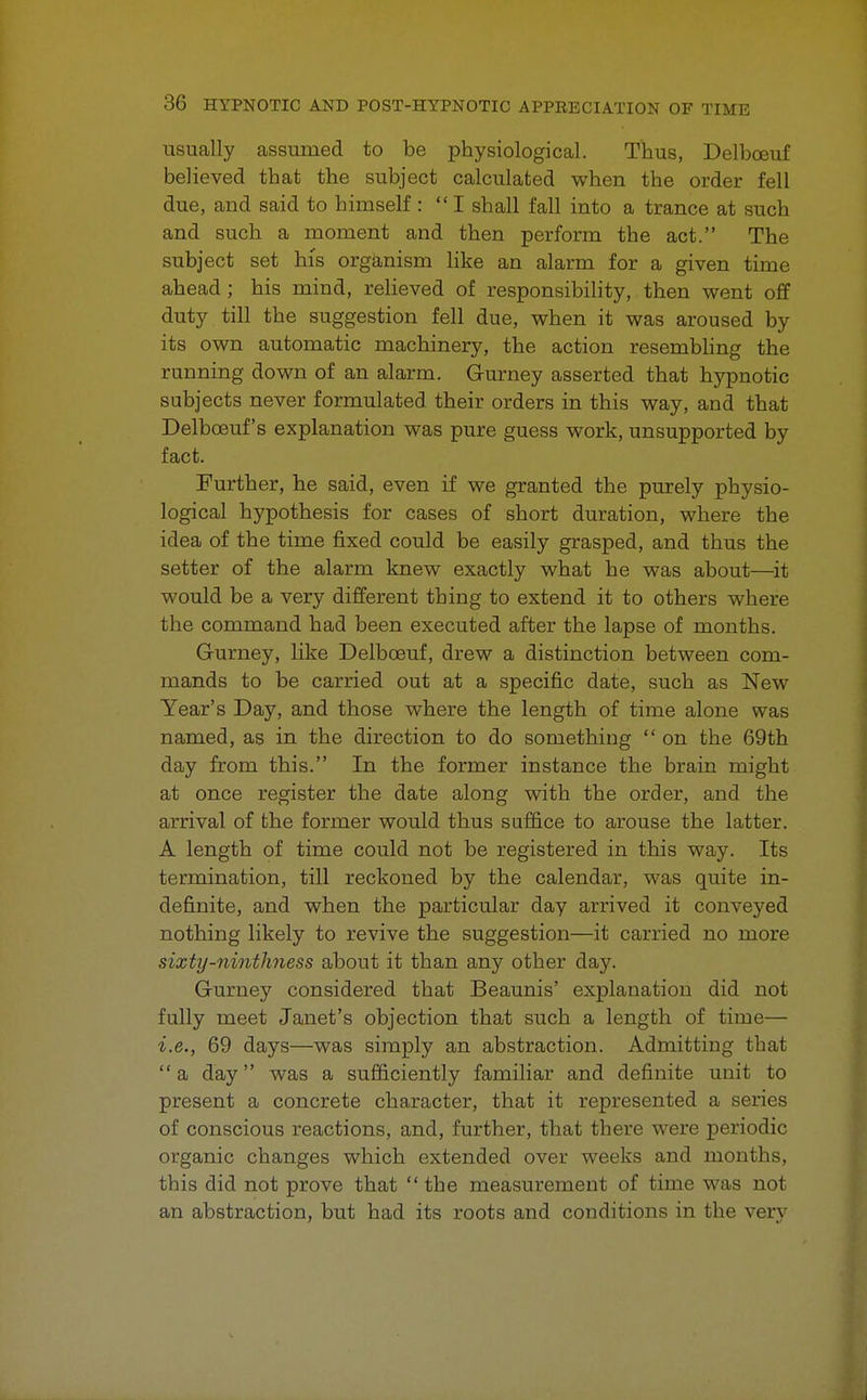 usually assumed to be physiological. Thus, Delbceuf believed that the subject calculated when the order fell due, and said to himself : I shall fall into a trance at such and such a moment and then perform the act. The subject set bis organism like an alarm for a given time ahead ; his mind, relieved of responsibility, then went off duty till the suggestion fell due, when it was aroused by its own automatic machinery, the action resembling the running down of an alarm. Gurney asserted that hypnotic subjects never formulated their orders in this way, and that Delbceuf's explanation was pure guess work, unsupported by fact. Further, he said, even if we granted the purely physio- logical hypothesis for cases of short duration, where the idea of the time fixed could be easily grasped, and thus the setter of the alarm knew exactly what he was about—it would be a very different thing to extend it to others where the command had been executed after the lapse of months. Gurney, like Delbceuf, drew a distinction between com- mands to be carried out at a specific date, such as New Year's Day, and those where the length of time alone was named, as in the direction to do something  on the 69th day from this. In the former instance the brain might at once register the date along with the order, and the arrival of the former would thus suffice to arouse the latter. A length of time could not be registered in this way. Its termination, till reckoned by the calendar, was quite in- definite, and when the particular day arrived it conveyed nothing likely to revive the suggestion—it carried no more sixty-nintlmess about it than any other day. Gurney considered that Beaunis' explanation did not fully meet Janet's objection that such a length of time— i.e., 69 days—was simply an abstraction. Admitting that a day was a sufficiently familiar and definite unit to present a concrete character, that it represented a series of conscious reactions, and, further, that there were periodic organic changes which extended over weeks and months, this did not prove that  the measurement of time was not an abstraction, but had its roots and conditions in the very