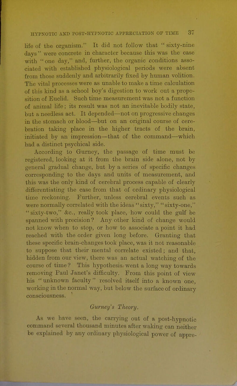 life of the organism. It did not follow that  sixty-nine days were concrete in character because this was the case with one day, and, further, the organic conditions asso- ciated with established physiological periods were absent from those suddenly and arbitrarily fixed by human volition. The vital processes were as unable to make a time calculation of this kind as a school boy's digestion to work out a propo- sition of Euclid. Such time measurement was not a function of animal life; its result was not an inevitable bodily state, but a needless act. It depended—not on progressive changes in the stomach or blood—but on an original course of cere- bration taking place in the higher tracts of the brain, initiated by an impression—that of the command—which had a distinct psychical side. According to Gurney, the passage of time must be registered, looking at it from the brain side alone, not by general gradual change, but by a series of specific changes corresponding to the days and units of measurement, and this was the only kind of cerebral process capable of clearly differentiating the case from that of ordinary physiological time reckoning. Further, unless cerebral events such as were normally correlated with the ideas sixty, sixty-one,  sixty-two, &c, really took place, how could the gulf be spanned with precision ? Any other kind of change would not know when to stop, or how to associate a point it had reached with the order given long before. Granting that these specific brain-changes took place, was it not reasonable to suppose that their mental correlate existed; and that, hidden from our view, there was an actual watching of the course of time ? This hypothesis^ went a long way towards removing Paul Janet's difficulty. From this point of view his unknown faculty resolved itself into a known one, working in the normal way, but below the surface of ordinary consciousness. Gwney's Theory. As we have seen, the carrying out of a post-hypnotic command several thousand minutes after waking can neither be explained by any ordinary physiological power of appre-
