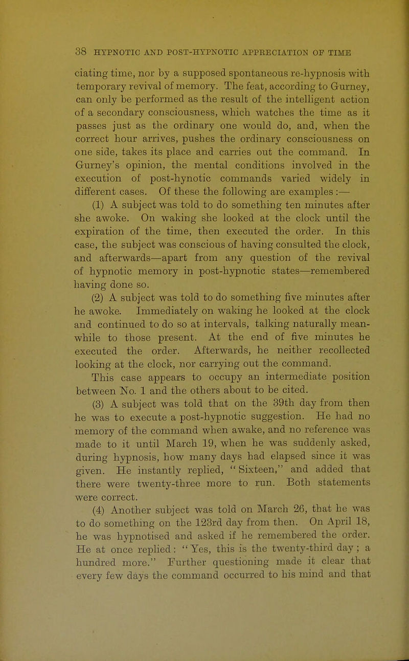 ciating time, nor by a supposed spontaneous re-hypnosis with temporary revival of memory. The feat, according to Gurney, can only be performed as the result of the intelligent action of a secondary consciousness, which watches the time as it passes just as the ordinary one would do, and, when the correct hour arrives, pushes the ordinary consciousness on one side, takes its place and carries out the command. In Gurney's opinion, the mental conditions involved in the execution of post-hynotic commands varied widely in different cases. Of these the following are examples :— (1) A subject was told to do something ten minutes after she awoke. On waking she looked at the clock until the expiration of the time, then executed the order. In this case, the subject was conscious of having consulted the clock, and afterwards—apart from any question of the revival of hypnotic memory in post-hypnotic states—remembered having done so. (2) A subject was told to do something five minutes after he awoke. Immediately on waking he looked at the clock and continued to do so at intervals, talking naturally mean- while to those present. At the end of five minutes he executed the order. Afterwards, he neither recollected looking at the clock, nor carrying out the command. This case appears to occupy an intermediate position between No. 1 and the others about to be cited. (3) A subject was told that on the 39th day from then he was to execute a post-hypnotic suggestion. He had no memory of the command when awake, and no reference was made to it until March 19, when he was suddenly asked, during hypnosis, how many days had elapsed since it was given. He instantly replied, Sixteen, and added that there were twenty-three more to run. Both statements were correct. (4) Another subject was told on March 26, that he was to do something on the 123rd day from then. On April 18, he was hypnotised and asked if he remembered the order. He at once replied: Yes, this is the twenty-third day; a hundred more. Further questioning made it clear that every few days the command occurred to his mind and that