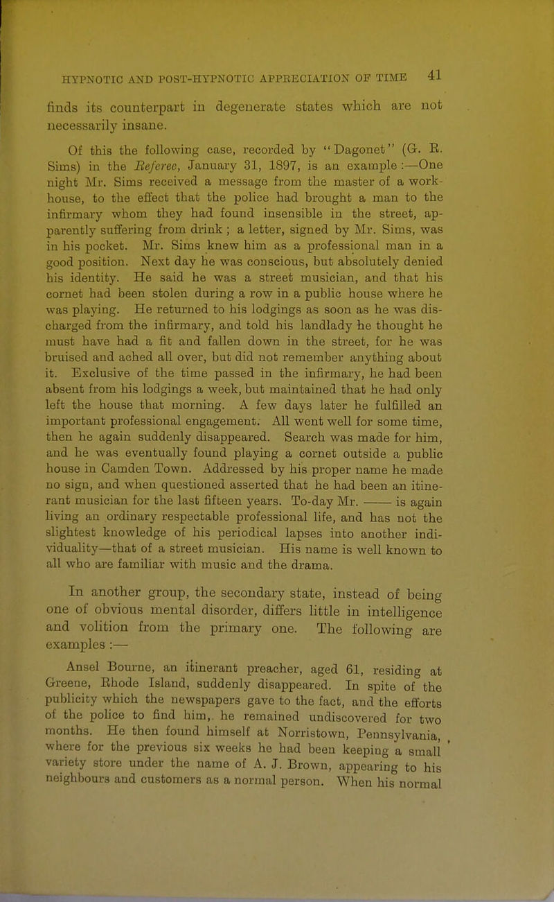 finds its counterpart in degenerate states which are not necessarily insane. Of this the following case, recorded by Dagonet (G. E. Sims) in the Be/eree, January 31, 1897, is an example :—One night Mr. Sims received a message from the master of a work- house, to the effect that the police had brought a man to the infirmary whom they had found insensible in the street, ap- parently suffering from drink ; a letter, signed by Mr. Sims, was in his pocket. Mr. Sims knew him as a professional man in a good position. Next day he was conscious, but absolutely denied his identity. He said he was a street musician, and that his cornet had been stolen during a row in a public house where he was playing. He returned to his lodgings as soon as he was dis- charged from the infirmary, and told his landlady he thought he must have had a fit and fallen down in the street, for he was bruised and ached all over, but did not remember anything about it. Exclusive of the time passed in the infirmary, he had been absent from his lodgings a week, but maintained that he had only left the house that morning. A few days later he fulfilled an important professional engagement. All went well for some time, then he again suddenly disappeared. Search was made for him, and he was eventually found playing a cornet outside a public house in Camden Town. Addressed by his proper name he made no sign, and when questioned asserted that he had been an itine- rant musician for the last fifteen years. To-day Mr. is again living an ordinary respectable professional life, and has not the slightest knowledge of his periodical lapses into another indi- viduality—that of a street musician. His name is well known to all who are familiar with music and the drama. In another group, the secondary state, instead of being one of obvious mental disorder, differs little in intelligence and volition from the primary one. The following are examples :— Ansel Bourne, an itinerant preacher, aged 61, residing at Greene, Ehode Island, suddenly disappeared. In spite of the publicity which the newspapers gave to the fact, and the efforts of the police to find him,, he remained undiscovered for two months. He then found himself at Norristown, Pennsylvania where for the previous six weeks he had been keeping a small ' variety store under the name of A. J. Brown, appearing to his neighbours and customers as a normal person. When his normal