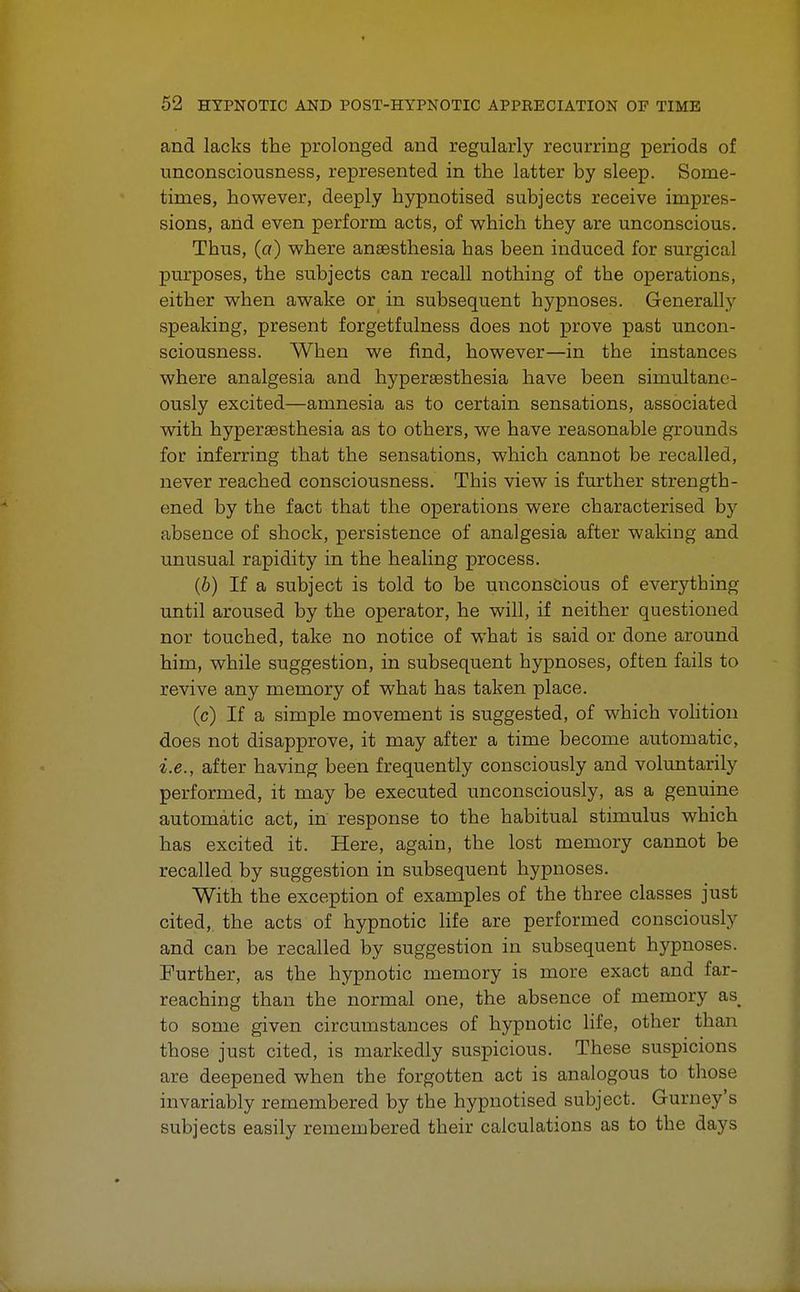 and lacks the prolonged and regularly recurring periods of unconsciousness, represented in the latter by sleep. Some- times, however, deeply hypnotised subjects receive impres- sions, and even perform acts, of which they are unconscious. Thus, (a) where anaesthesia has been induced for surgical purposes, the subjects can recall nothing of the operations, either when awake or in subsequent hypnoses. Generally speaking, present forgetfulness does not prove past uncon- sciousness. When we find, however—in the instances where analgesia and hyperesthesia have been simultane- ously excited—amnesia as to certain sensations, associated with hyperesthesia as to others, we have reasonable grounds for inferring that the sensations, which cannot be recalled, never reached consciousness. This view is further strength- ened by the fact that the operations were characterised by absence of shock, persistence of analgesia after waking and unusual rapidity in the healing process. (b) If a subject is told to be unconscious of everything until aroused by the operator, he will, if neither questioned nor touched, take no notice of what is said or done around him, while suggestion, in subsequent hypnoses, often fails to revive any memory of what has taken place. (c) If a simple movement is suggested, of which volition does not disapprove, it may after a time become automatic, i.e., after having been frequently consciously and voluntarily performed, it may be executed unconsciously, as a genuine automatic act, in response to the habitual stimulus which has excited it. Here, again, the lost memory cannot be recalled by suggestion in subsequent hypnoses. With the exception of examples of the three classes just cited, the acts of hypnotic life are performed consciously and can be recalled by suggestion in subsequent hypnoses. Further, as the hypnotic memory is more exact and far- reaching than the normal one, the absence of memory as^ to some given circumstances of hypnotic life, other than those just cited, is markedly suspicious. These suspicions are deepened when the forgotten act is analogous to those invariably remembered by the hypnotised subject. Gurney's subjects easily remembered their calculations as to the days