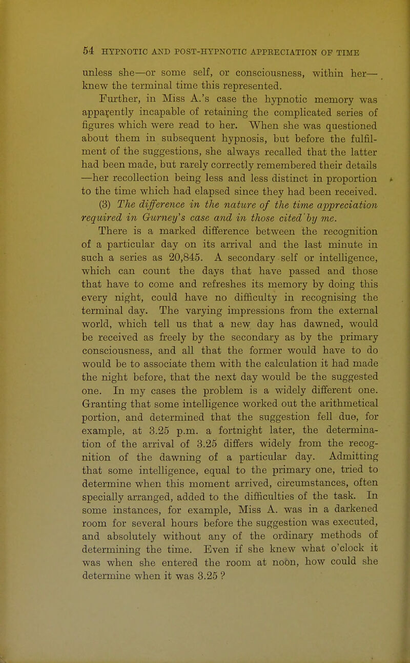 unless she—or some self, or consciousness, within her— knew the terminal time this represented. Further, in Miss A.'s case the hypnotic memory was apparently incapable of retaining the complicated series of figures which were read to her. When she was questioned about them in subsequent hypnosis, but before tbe fulfil- ment of the suggestions, she always recalled that the latter had been made, but rarely correctly remembered their details —her recollection being less and less distinct in proportion to the time which had elapsed since they had been received. (8) The difference in the nature of the time appreciation required in Gurney's case and in those cited'by me. There is a marked difference between the recognition of a particular day on its arrival and the last minute in such a series as 20,845. A secondary self or intelligence, which can count the days that have passed and those that have to come and refreshes its memory by doing this every night, could have no difficulty in recognising the terminal day. The varying impressions from the external world, which tell us that a new day has dawned, would be received as freely by the secondary as by the primary consciousness, and all that the former would have to do would be to associate them with the calculation it had made the night before, that the next day would be the suggested one. In my cases the problem is a widely different one. Granting that some intelligence worked out the arithmetical portion, and determined that the suggestion fell due, for example, at 3.25 p.m. a fortnight later, the determina- tion of the arrival of 3.25 differs widely from the recog- nition of the dawning of a particular day. Admitting that some intelligence, equal to the primary one, tried to determine when this moment arrived, circumstances, often specially arranged, added to the difficulties of the task. In some instances, for example, Miss A. was in a darkened room for several hours before the suggestion was executed, and absolutely without any of the ordinary methods of determining the time. Even if she knew what o'clock it was when she entered the room at noon, how could she determine when it was 3.25 ?