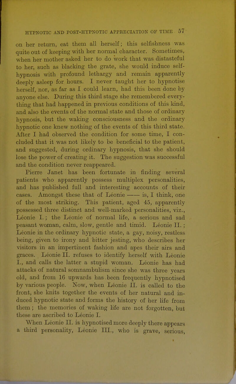 on her return, eat them all herself; this selfishness was quite out of keeping with her normal character. Sometimes, when her mother asked her to do work that was distasteful to her, such as blacking the grate, she would induce self- hypnosis with profound lethargy and remain apparently deeply asleep for hours. I never taught her to hypnotise herself, nor, as far as I could learn, had this been done by anyone else. During this third stage she remembered every- thing that had happened in previous conditions of this kind, and also the events of the normal state and those of ordinary hypnosis, but the waking consciousness and the ordinary hypnotic one knew nothing of the events of this third state. After I had observed the condition for some time, I con- cluded that it was not likely to be beneficial to the patient, and suggested, during ordinary hypnosis, that she should lose the power of creating it. The suggestion was successful and the condition never reappeared. Pierre Janet has been fortunate in finding several patients who apparently possess multiplex personalities, and has published full and interesting accounts of their cases. Amongst these that of Leonie is, I think, one of the most striking. This patient, aged 45, apparently possessed three distinct and well-marked personalities, viz., Leonie I.; the Leonie of normal life, a serious and sad peasant woman, calm, slow, gentle and timid. Leonie II. ; Leonie in the ordinary hypnotic state, a gay, noisy, restless being, given to irony and bitter jesting, who describes her visitors in an impertinent fashion and apes their airs and graces. Leonie II. refuses to identify herself with Leonie I., and calls the latter a stupid woman. Leonie has had attacks of natural somnambulism since she was three years old, and from 16 upwards has .been frequently hypnotised by various people. Now, when Leonie II. is called to the front, she knits together the events of her natural and in- duced hypnotic state and forms the history of her life from them; the memories of waking life are not forgotten, but these are ascribed to Leonie I. When Leonie II. is hypnotised more deeply there appears a third personality, Leonie III., who is grave, serious,