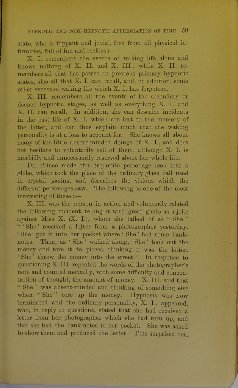 state, who is flippant and jovial, free from all physical in- firmities, full of fun and reckless. X. I. remembers the events of waking life alone and knows nothing of X. II. and X. III., while X. II. re- members all that has passed in previous primary hypnotic states, also all that X. I. can recall, and, in addition, some other events of waking life which X. I. has forgotten. X. III. remembers all the events of the secondary or deeper hypnotic stages, as well as everything X. I. and X. II. can recall. In addition, she can describe incidents in the past life of X. I. which are lost to the memory of the latter, and can thus explain much that the waking personality is at a loss to account for. She knows all about many of the little absent-minded doings of X. I., and does not hesitate to voluntarily tell of them, although X. I. is morbidly and unnecessarily reserved about her whole life. Dr. Prince made this tripartite personage look into a globe, which took the place of the ordinary glass ball used in crystal gazing, and describes the visions which the different personages saw. The following is one of the most interesting of these :— X. III. was the person in action and voluntarily related the following incident, telling it with great gusto as a joke against Miss X. (X. I.), whom she talked of as  She. 'She' received a letter from a photographer yesterday. ' She' put it into her pocket where ' She ' had some bank- notes. Then, as ' She ' walked' along, ' She' took out the money and tore it to pieces, thinking it was the letter. ' She ' threw the money into the street. In response to questioning X. III. repeated the words of the photographer's note and counted mentally, with some difficulty and concen- tration of thought, the amount of money. X. III. said that  She was absent-minded and thinking of something else when  She tore up the money. Hypnosis was now terminated and the ordinary personality, X. I., appeared, who, in reply to questions, stated that she had received a letter from her photographer which she had torn up, and that she had the bank-notes in her pocket. She was asked to show them and produced the letter. This surprised her,