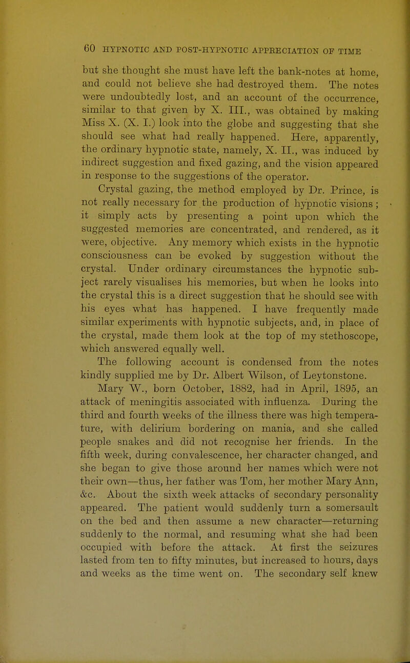 but she thought she must have left the bank-notes at home, and could not believe she had destroyed them. The notes were undoubtedly lost, and an account of the occurrence, similar to that given by X. III., was obtained by making Miss X. (X. I.) look into the globe and suggesting that she should see what had really happened. Here, apparently, the ordinary hypnotic state, namely, X. II., was induced by indirect suggestion and fixed gazing, and the vision appeared in response to the suggestions of the operator. Crystal gazing, the method employed by Dr. Prince, is not really necessary for the production of hypnotic visions ; it simply acts by presenting a point upon which the suggested memories are concentrated, and rendered, as it were, objective. Any memory which exists in the hypnotic consciousness can be evoked by suggestion without the crystal. Under ordinary circumstances the hypnotic sub- ject rarely visualises his memories, but when he looks into the crystal this is a direct suggestion that he should see with his eyes what has happened. I have frequently made similar experiments with hypnotic subjects, and, in place of the crystal, made them look at the top of my stethoscope, which answered equally well. The following account is condensed from the notes kindly supplied me by Dr. Albert Wilson, of Leytonstone. Mary W., born October, 1882, had in April, 1895, an attack of meningitis associated with influenza. During the third and fourth weeks of the illness there was high tempera- ture, with delirium bordering on mania, and she called people snakes and did not recognise her friends. In the fifth week, during convalescence, her character changed, and she began to give those around her names which were not their own—thus, her father was Tom, her mother Mary Ann, &c. About the sixth week attacks of secondary personality appeared. The patient would suddenly turn a somersault on the bed and then assume a new character—returning suddenly to the normal, and resuming what she had been occupied with before the attack. At first the seizures lasted from ten to fifty minutes, but increased to hours, days and weeks as the time went on. The secondary self knew