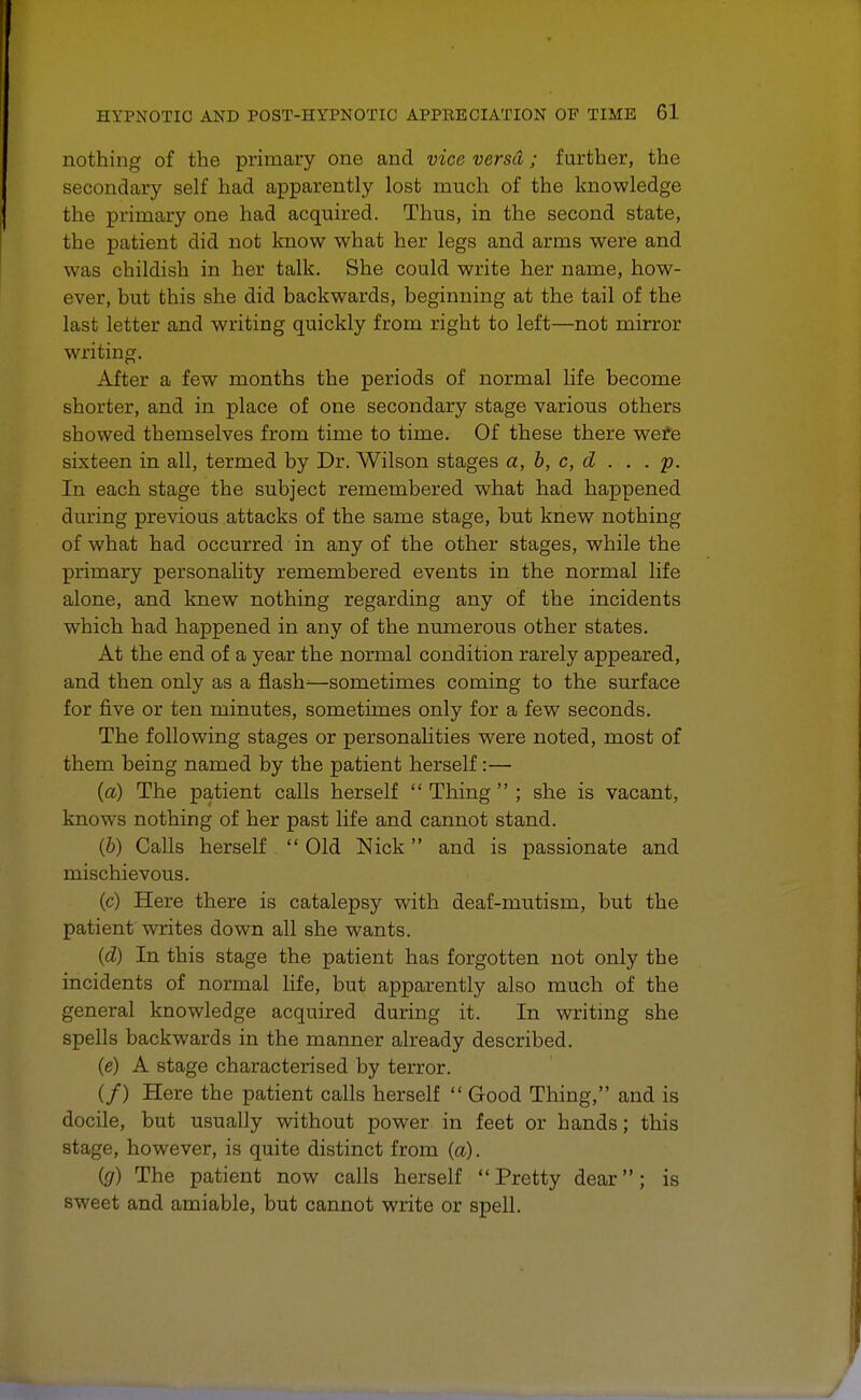 nothing of the primary one and vice versa; further, the secondary self had apparently lost much of the knowledge the primary one had acquired. Thus, in the second state, the patient did not know what her legs and arms were and was childish in her talk. She could write her name, how- ever, but this she did backwards, beginning at the tail of the last letter and writing quickly from right to left—not mirror writing. After a few months the periods of normal life become shorter, and in place of one secondary stage various others showed themselves from time to time. Of these there were sixteen in all, termed by Dr. Wilson stages a, b, c, d . . .p. In each stage the subject remembered what had happened during previous attacks of the same stage, but knew nothing of what had occurred in any of the other stages, while the primary personality remembered events in the normal life alone, and knew nothing regarding any of the incidents which had happened in any of the numerous other states. At the end of a year the normal condition rarely appeared, and then only as a flash—sometimes coming to the surface for five or ten minutes, sometimes only for a few seconds. The following stages or personalities were noted, most of them being named by the patient herself:— (a) The patient calls herself  Thing  ; she is vacant, knows nothing of her past life and cannot stand. (b) Calls herself  Old Nick and is passionate and mischievous. (c) Here there is catalepsy with deaf-mutism, but the patient writes down all she wants. (d) In this stage the patient has forgotten not only the incidents of normal life, but apparently also much of the general knowledge acquired during it. In writing she spells backwards in the manner already described. (e) A stage characterised by terror. (/) Here the patient calls herself  Good Thing, and is docile, but usually without power in feet or hands; this stage, however, is quite distinct from (a). (g) The patient now calls herself  Pretty dear; is sweet and amiable, but cannot write or spell.