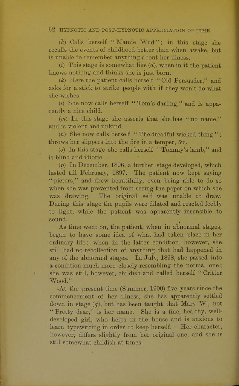 (h) Calls herself  Mamie Wud; in this stage she recalls the events of childhood better than when awake, but is unable to remember anything about her illness. (i) This stage is somewhat like (d), when in it the patient knows nothing and thinks she is just born. (k) Here the patient calls herself  Old Persuader, and asks for a stick to strike people with if they won't do what she wishes. (I) She now calls herself  Tom's darling, and is appa- rently a nice child. (m) In this stage she asserts that she has no name, and is violent and unkind. (n) She now calls herself  The dreadful wicked thing  ; throws her slippers into the fire in a temper, &c. (o) In this stage she calls herself  Tommy's lamb, and is blind and idiotic. (p) In December, 1896, a further stage developed, which lasted till February, 1897. The patient now kept saying picters, and drew beautifully, even being able to do so when she was prevented from seeing the paper on which she was drawing. The original self was unable to draw. During this stage the pupils were dilated and reacted feebly to light, while the patient was apparently insensible to sound. As time went on, the patient, when in abnormal stages, began to have some idea of what had taken place in her ordinary life; when in the latter condition, however, she still had no recollection of anything that had happened in any of the abnormal stages. In July, 1898, she passed into a condition much more closely resembling the normal one; she was still, however, childish and called herself  Critter Wood. -At the present time (Summer, 1900) five years since the commencement of her illness, she has apparently settled down in stage (g), but has been taught that Mary W., not Pretty dear, is her name. She is a fine, healthy, well- developed girl, who helps in the house and is anxious to learn typewriting in order to keep herself. Her character, however, differs slightly from her original one, and she is still somewhat childish at times.