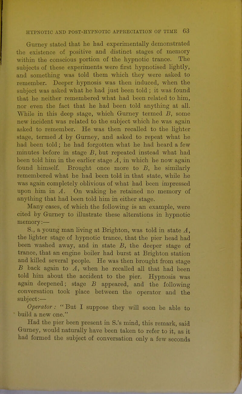Gurney stated that he had experimentally demonstrated the existence of positive and distinct stages of memory within the conscious portion of the hypnotic trance. The subjects of these experiments were first hypnotised lightly, and something was told them which they were asked to remember. Deeper hypnosis was then induced, when the subject was asked what he had just been told ; it was found that he neither remembered what had been related to him, nor even the fact that he had been told anything at all. While in this deep stage, which Gurney termed B, some new incident was related to the subject which he was again asked to remember. He was then recalled to the lighter stage, termed A by Gurney, and asked to repeat what he had been told; he had forgotten what he had heard a few minutes before in stage B, but repeated instead what had been told him in the earlier stage A, in which he now again found himself. Brought once more to B, he similarly remembered what he had been told in that state, while he was again completely oblivious of what had been impressed upon him in A. On waking he retained no memory of anything that had been told him in either stage. Many cases, of which the following is an example, were cited by Gurney to illustrate these alterations in hypnotic memory:— S., a young man living at Brighton, was told in state A, the lighter stage of hypnotic trance, that the pier head had been washed away, and in state B, the deeper stage of trance, that an engine boiler had burst at Brighton station and killed several people. He was then brought from stage B back again to A, when he recalled all that had been told him about the accident to the pier. Hypnosis was again deepened; stage B appeared, and the following conversation took place between the operator and the subject:— Operator :  But I suppose they will soon be able to build a new one. Had the pier been present in S.'s mind, this remark, said Gurney, would naturally have been taken to refer to it, as it had formed the subject of conversation only a few seconds