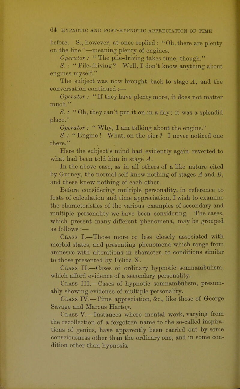 before. S., however, at once replied : Oh, there are plenty on the line —meaning plenty of engines. Operator :  The pile-driving takes time, though. S. :  Pile-driving? Well, I don't know anything about engines myself. The subject was now brought back to stage A, and the conversation continued:— Operator : If they have plenty more, it does not matter much. S.:  Oh, they can't put it on in a day; it was a splendid place. Operator:  Why, I am talking about the engine. S.:  Engine ! What, on the pier ? I never noticed one there. Here the subject's mind had evidently again reverted to what had been told him in stage A. In the above case, as in all others of a like nature cited by Gurney, the normal self knew nothing of stages A and B, and these knew nothing of each other. Before considering multiple personality, in reference to feats of calculation and time appreciation, I wish to examine the characteristics of the various examples of secondary and multiple personality we have been considering. The cases, which present many different phenomena, may be grouped as follows :— Class I.—Those more or less closely associated with morbid states, and presenting phenomena which range from amnesia3 with alterations in character, to conditions similar to those presented by Felida X. Class II.—Cases of ordinary hypnotic somnambulism, which afford evidence of a secondary personality. Class III.—Cases of hypnotic somnambulism, presum- ably showing evidence of multiple personality. Class IV.—Time appreciation, &c, like those of George Savage and Marcus Hartog. Class V.—Instances where mental work, varying from the recollection of a forgotten name to the so-called inspira- tions of genius, have apparently been carried out by some consciousness other than the ordinary one, and in some con- dition other than hypnosis.