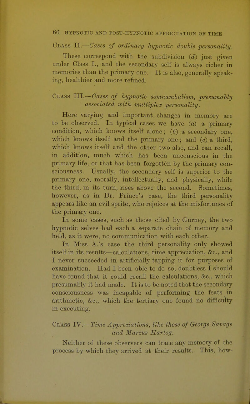 Class II.—Cases of ordinary hypnotic double personality. These correspond with the subdivision (d) just given under Class I., and the secondary self is always richer in memories than the primary one. It is also, generally speak- ing, healthier and more refined. Class III.—Gases of hypnotic somnambulism, presumably associated with multiplex personality. Here varying and important changes in memory are to be observed. In typical cases we have (a) a primary condition, which knows itself alone; (b) a secondary one, which knows itself and the primary one ; and (c) a third, which knows itself and the other two also, and can recall, in addition, much which has been unconscious in the primary life, or that has been forgotten by the primary con- sciousness. Usually, the secondary self is superior to the primary one, morally, intellectually, and physically, while the third, in its turn, rises above the second. Sometimes, however, as in Dr. Prince's case, the third personality appears like an evil sprite, who rejoices at the misfortunes of the primary one. In some cases, such as those cited by Gurney, the two hypnotic selves had each a separate chain of memory and held, as it were, no communication with each other. In Miss A.'s case the third personality only showed itself in its results—calculations, time appreciation, &c, and I never succeeded in artificially tapping it for purposes of examination. Had I been able to do so, doubtless I should have found that it could recall the calculations, &c, which presumably it had made. It is to be noted that the secondaiy consciousness was incapable of performing the feats in arithmetic, &c, which the tertiary one found no difficulty in executing. Class IV.—Time Appreciations, like those of George Savage and Marcus Hartog. Neither of these observers can trace any memory of the process by which they arrived at their results. This, how- K