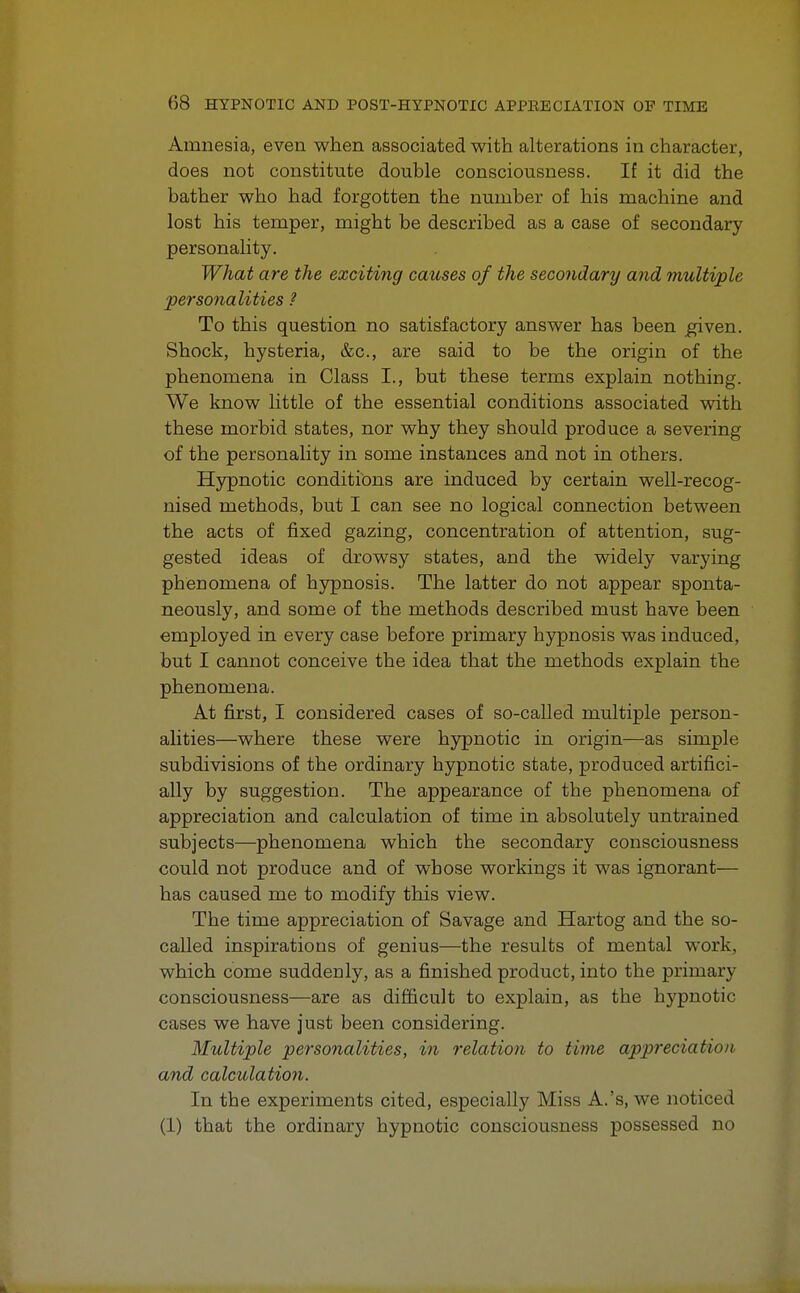 Amnesia, even when associated with alterations in character, does not constitute double consciousness. If it did the bather who had forgotten the number of his machine and lost his temper, might be described as a case of secondary personality. What are the exciting causes of the secondary and multiple personalities ? To this question no satisfactory answer has been given. Shock, hysteria, &c, are said to be the origin of the phenomena in Class I., but these terms explain nothing. We know little of the essential conditions associated with these morbid states, nor why they should produce a severing of the personality in some instances and not in others. Hypnotic conditions are induced by certain well-recog- nised methods, but I can see no logical connection between the acts of fixed gazing, concentration of attention, sug- gested ideas of drowsy states, and the widely varying phenomena of hypnosis. The latter do not appear sponta- neously, and some of the methods described must have been employed in every case before primary hypnosis was induced, but I cannot conceive the idea that the methods explain the phenomena. At first, I considered cases of so-called multiple person- alities—where these were hypnotic in origin—as simple subdivisions of the ordinary hypnotic state, produced artifici- ally by suggestion. The appearance of the phenomena of appreciation and calculation of time in absolutely untrained subjects—phenomena which the secondary consciousness could not produce and of whose workings it was ignorant— has caused me to modify this view. The time appreciation of Savage and Hartog and the so- called inspirations of genius—the results of mental work, which come suddenly, as a finished product, into the primary consciousness—are as difficult to explain, as the hypnotic cases we have just been considering. Multiple personalities, in relation to time appreciation and calculation. In the experiments cited, especially Miss A.'s, we noticed (1) that the ordinary hypnotic consciousness possessed no