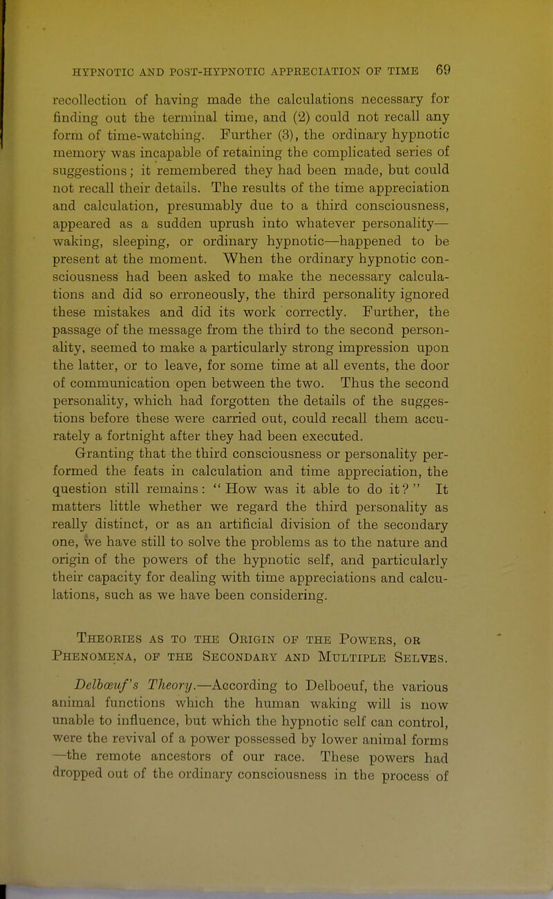 recollection of having made the calculations necessary for finding out the terminal time, and (2) could not recall any form of time-watching. Further (3), the ordinary hypnotic memory was incapable of retaining the complicated series of suggestions; it remembered they had been made, but could not recall their details. The results of the time appreciation and calculation, presumably due to a third consciousness, appeared as a sudden uprush into whatever personality— waking, sleeping, or ordinary hypnotic—happened to be present at the moment. When the ordinary hypnotic con- sciousness had been asked to make the necessary calcula- tions and did so erroneously, the third personality ignored these mistakes and did its work correctly. Further, the passage of the message from the third to the second person- ality, seemed to make a particularly strong impression upon the latter, or to leave, for some time at all events, the door of communication open between the two. Thus the second personality, which had forgotten the details of the sugges- tions before these were carried out, could recall them accu- rately a fortnight after they had been executed. Granting that the third consciousness or personality per- formed the feats in calculation and time appreciation, the question still remains: How was it able to do it? It matters little whether we regard the third personality as really distinct, or as an artificial division of the secondary one, we have still to solve the problems as to the nature and origin of the powers of the hypnotic self, and particularly tbeir capacity for dealing with time appreciations and calcu- lations, such as we have been considering. Theories as to the Origin of the Powers, or Phenomena, of the Secondary and Multiple Selves. Delbceuf's Theory.—According to Delboeuf, the various animal functions which the human waking will is now unable to influence, but which the hypnotic self can control, were tbe revival of a power possessed by lower animal forms —the remote ancestors of our race. These powers had dropped out of the ordinary consciousness in tbe process of