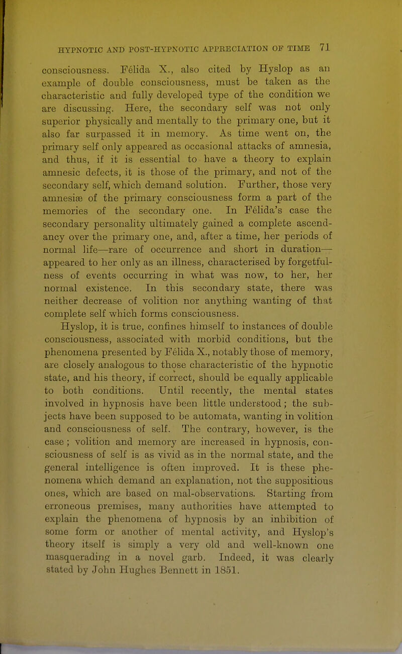 consciousness. Felida X., also cited by Hyslop as an example of double consciousness, must be taken as tbe characteristic and fully developed type of tbe condition we are discussing. Here, tbe secondary self was not only superior physically and mentally to the primary one, but it also far surpassed it in memory. As time went on, the primary self only appeared as occasional attacks of amnesia, and thus, if it is essential to have a theory to explain amnesic defects, it is those of tbe primary, and not of the secondary self, which demand solution. Further, those very amnesiae of the primary consciousness form a part of tbe memories of the secondary one. In Felida's case the secondary personality ultimately gained a complete ascend- ancy over the primary one, and, after a time, her periods of normal life—rare of occurrence and short in duration—■ appeared to her only as an illness, characterised by forgetful- ness of events occurring in what was now, to her, her normal existence. In this secondary state, there was neither decrease of volition nor anything wanting of that complete self which forms consciousness. Hyslop, it is true, confines himself to instances of double consciousness, associated with morbid conditions, but tbe phenomena presented by Felida X., notably those of memory, are closely analogous to those characteristic of the hypnotic state, and his theory, if correct, should be equally applicable to both conditions. Until recently, the mental states involved in hypnosis have been little understood; the sub- jects have been supposed to be automata, wanting in volition and consciousness of self. The contrary, however, is the case ; volition and memory are increased in hypnosis, con- sciousness of self is as vivid as in the normal state, and the general intelligence is often improved. It is these phe- nomena which demand an explanation, not the suppositious ones, which are based on mal-observations. Starting from erroneous premises, many authorities have attempted to explain the phenomena of hypnosis by an inhibition of some form or another of mental activity, and Hyslop's theory itself is simply a very old and well-known one masquerading in a novel garb. Indeed, it was clearly stated by John Hughes Bennett in 1851.