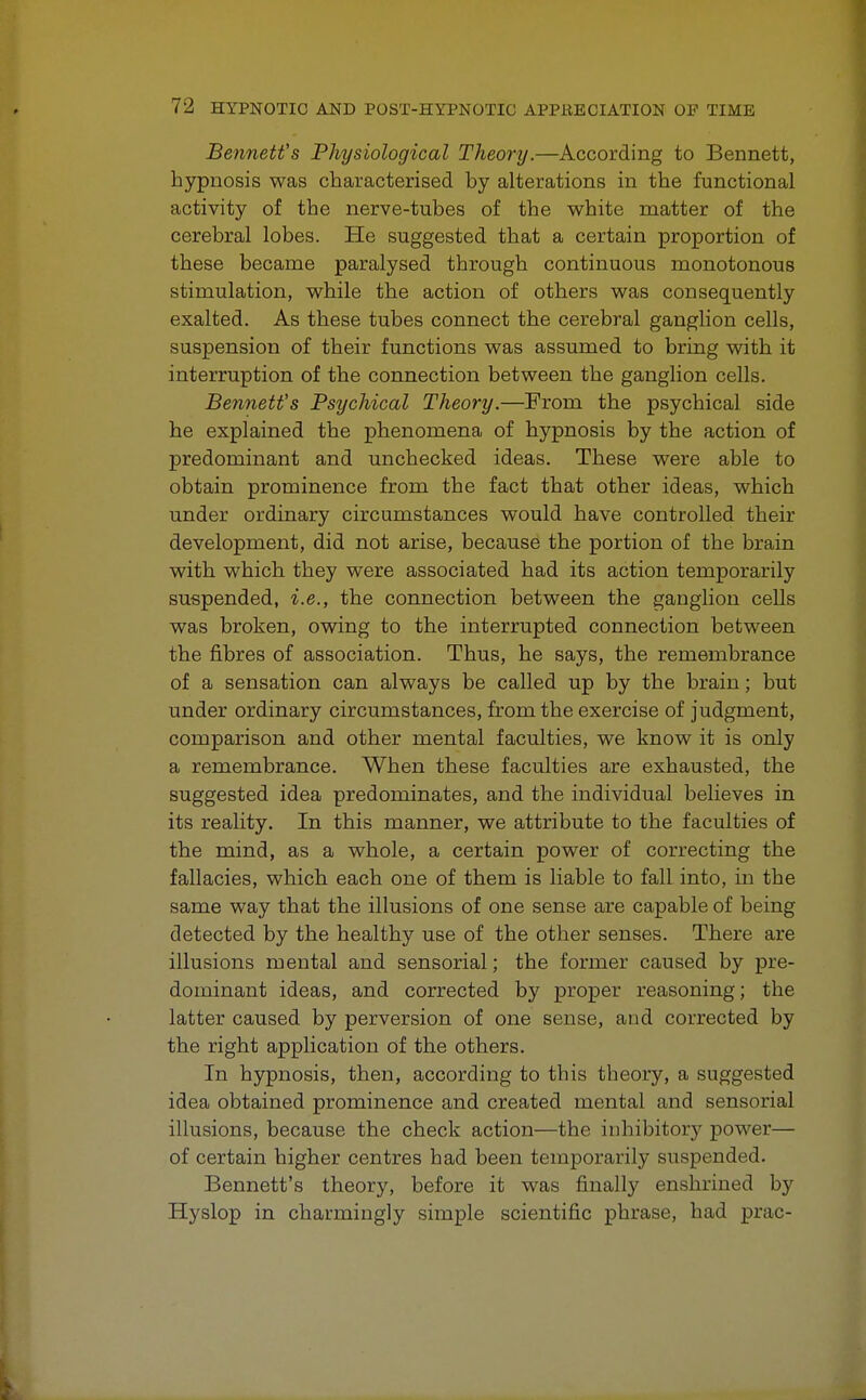 Bennett's Physiological Theory.—According to Bennett, hypnosis was characterised by alterations in the functional activity of the nerve-tubes of the white matter of the cerebral lobes. He suggested that a certain proportion of these became paralysed through continuous monotonous stimulation, while the action of others was consequently exalted. As these tubes connect the cerebral ganglion cells, suspension of their functions was assumed to bring with it interruption of the connection between the ganglion cells. Bennett's Psychical Theory.—From the psychical side he explained the phenomena of hypnosis by the action of predominant and unchecked ideas. These were able to obtain prominence from the fact that other ideas, which under ordinary circumstances would have controlled their development, did not arise, because the portion of the brain with which they were associated had its action temporarily suspended, i.e., the connection between the ganglion cells was broken, owing to the interrupted connection between the fibres of association. Thus, he says, the remembrance of a sensation can always be called up by the brain; but under ordinary circumstances, from the exercise of judgment, comparison and other mental faculties, we know it is only a remembrance. When these faculties are exhausted, the suggested idea predominates, and the individual believes in its reality. In this manner, we attribute to the faculties of the mind, as a whole, a certain power of correcting the fallacies, which each one of them is liable to fall into, in the same way that the illusions of one sense are capable of being detected by the healthy use of the other senses. There are illusions mental and sensorial; the former caused by pre- dominant ideas, and corrected by proper reasoning; the latter caused by perversion of one sense, and corrected by the right application of the others. In hypnosis, then, according to this theory, a suggested idea obtained prominence and created mental and sensorial illusions, because the check action—the inhibitory power— of certain higher centres had been temporarily suspended. Bennett's theory, before it was finally enshrined by Hyslop in charmingly simple scientific phrase, had prac-