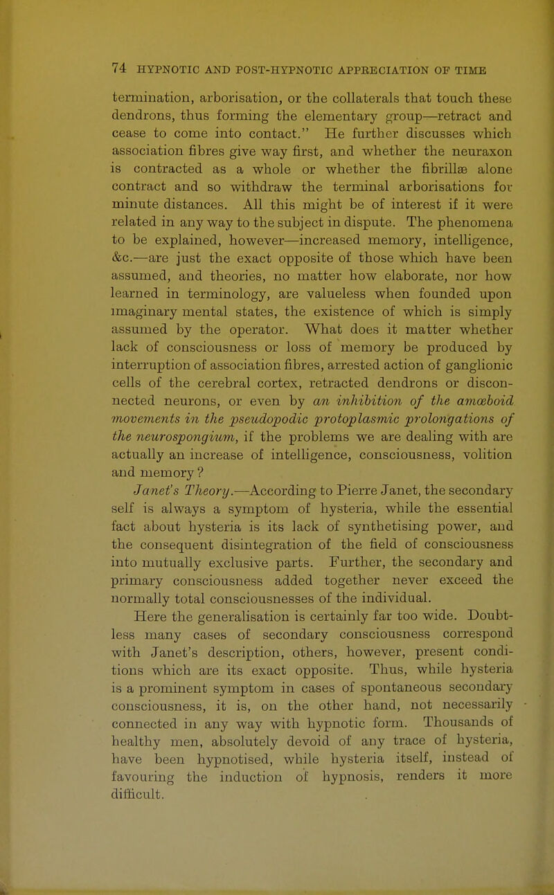 termination, arborisation, or the collaterals that touch these dendrons, thus forming the elementary group—retract and cease to come into contact. He further discusses which association fibres give way first, and whether the neuraxon is contracted as a whole or whether the fibrillae alone contract and so withdraw the terminal arborisations for minute distances. All this might be of interest if it were related in any way to the subject in dispute. The phenomena to be explained, however—increased memory, intelligence, &c.—are just the exact opposite of those which have been assumed, and theories, no matter how elaborate, nor how learned in terminology, are valueless when founded upon imaginary mental states, the existence of which is simply assumed by the operator. What does it matter whether lack of consciousness or loss of memory be produced by interruption of association fibres, arrested action of ganglionic cells of the cerebral cortex, retracted dendrons or discon- nected neurons, or even by an inhibition of the amoeboid movements in the pseudopodic protoplasmic prolongations of the neurospongium, if the problems we are dealing with are actually an increase of intelligence, consciousness, volition and memory ? Janet's Theory.—According to Pierre Janet, the secondary self is always a symptom of hysteria, while the essential fact about hysteria is its lack of synthetising power, and the consequent disintegration of the field of consciousness into mutually exclusive parts. Further, the secondary and primary consciousness added together never exceed the normally total consciousnesses of the individual. Here the generalisation is certainly far too wide. Doubt- less many cases of secondary consciousness correspond with Janet's description, others, however, present condi- tions which are its exact opposite. Thus, while hysteria is a prominent symptom in cases of spontaneous secondary consciousness, it is, on the other hand, not necessarily connected in any way with hypnotic form. Thousands of healthy men, absolutely devoid of any trace of hysteria, have been hypnotised, while hysteria itself, instead of favouring the induction of hypnosis, renders it more difficult.