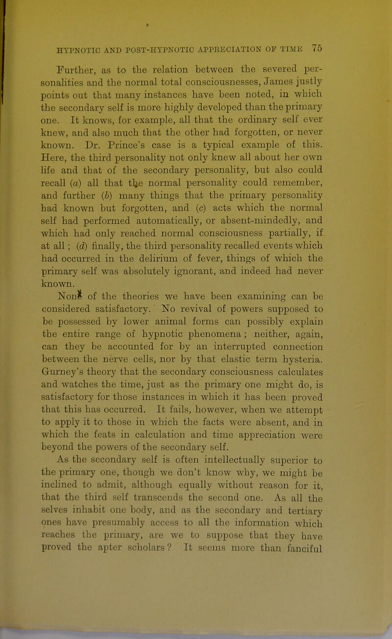 Further, as to the relation between the severed per- sonalities and the normal total consciousnesses, James justly points out that many instances have been noted, in which the secondary self is more highly developed than the primary one. It knows, for example, all that the ordinary self ever knew, and also much that the other had forgotten, or never known. Dr. Prince's case is a typical example of this. Here, the third personality not only knew all about her own life and that of the secondary personality, but also could recall (a) all that tlje normal personality could remember, and further (b) many things that the primary personality had known but forgotten, and (c) acts which the normal self had performed automatically, or absent-mindedly, and which had only reached normal consciousness partially, if at all; {d) finally, the third personality recalled events which had occurred in the delirium of fever, things of which the primary self was absolutely ignorant, and indeed had never known. Non& of the theories we have been examining can be considered satisfactory.' No revival of powers supposed to be possessed by lower animal forms can possibly explain tbe entire range of hypnotic phenomena ; neither, again, can they be accounted for by an interrupted connection between the nerve cells, nor by that elastic term hysteria. Gurney's theory that the secondary consciousness calculates and watches the time, just as the primary one might do, is satisfactory for those instances in which it has been proved that this has occurred. It fails, however, when we attempt to apply it to those in which the facts were absent, and in which the feats in calculation and time appreciation were beyond the powers of the secondary self. As the secondary self is often intellectually superior to the primary one, though we don't know why, we might be inclined to admit, although equally without reason for it, that the third self transcends the second one. As all the selves inhabit one body, and as the secondary and tertiary ones have presumably access to all the information which reaches the primary, are we to suppose that they have proved the apter scholars ? It seems more than fanciful