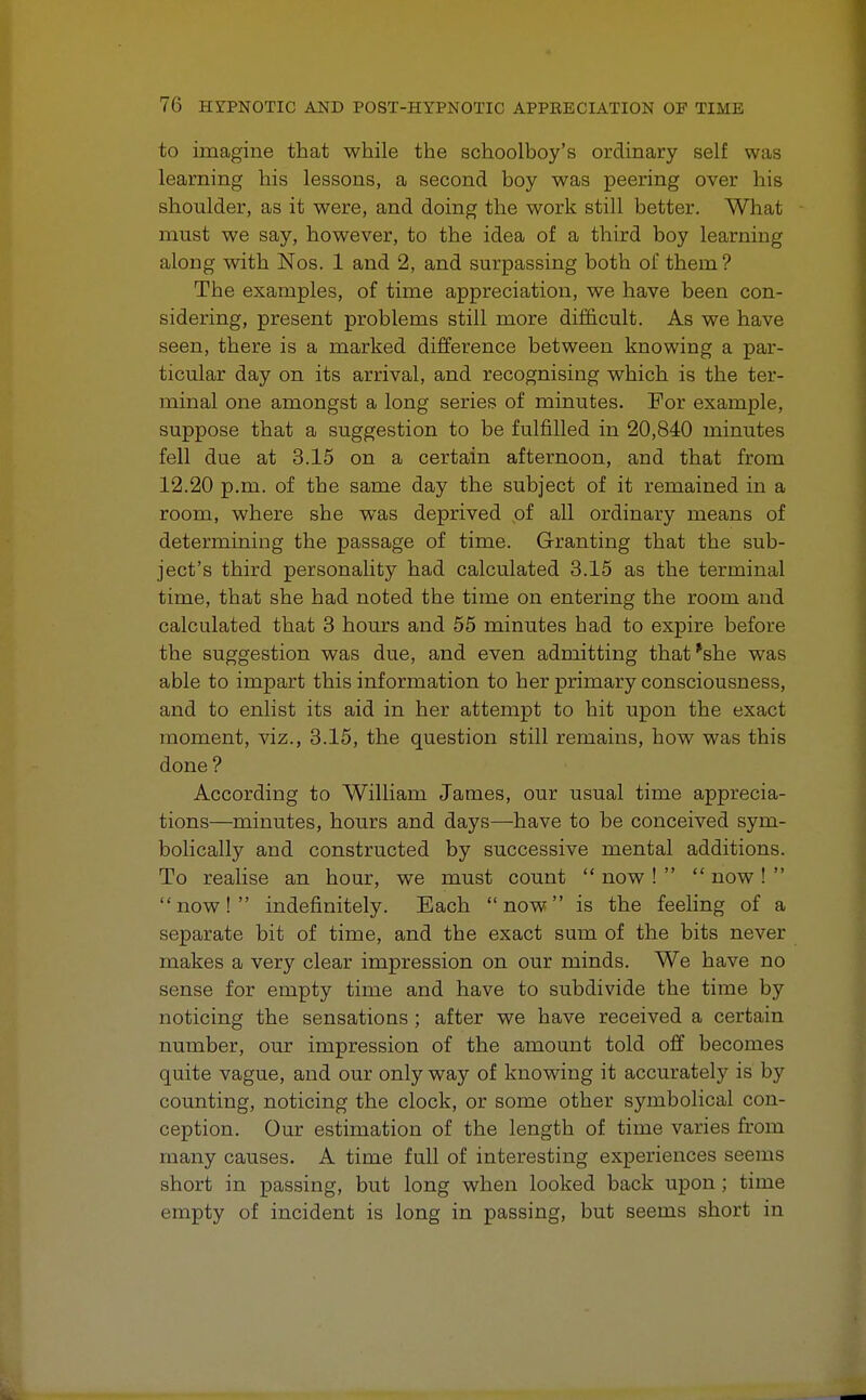 to imagine that while the schoolboy's ordinary self was learning his lessons, a second boy was peering over his shoulder, as it were, and doing the work still better. What must we say, however, to the idea of a third boy learning along with Nos. 1 and 2, and surpassing both of them? The examples, of time appreciation, we have been con- sidering, present problems still more difficult. As we have seen, there is a marked difference between knowing a par- ticular day on its arrival, and recognising which is the ter- minal one amongst a long series of minutes. For example, suppose that a suggestion to be fulfilled in 20,840 minutes fell due at 3.15 on a certain afternoon, and that from 12.20 p.m. of the same day the subject of it remained in a room, where she was deprived of all ordinary means of determining the passage of time. Granting that the sub- ject's third personality had calculated 3.15 as the terminal time, that she had noted the time on entering the room and calculated that 3 hours and 55 minutes bad to expire before the suggestion was due, and even admitting that'she was able to impart this information to her primary consciousness, and to enlist its aid in her attempt to hit upon the exact moment, viz., 3.15, the question still remains, how was this done ? According to William James, our usual time apprecia- tions—minutes, hours and days—have to be conceived sym- bolically and constructed by successive mental additions. To realise an hour, we must count  now !   now !  now! indefinitely. Each now is the feeling of a separate bit of time, and the exact sum of the bits never makes a very clear impression on our minds. We have no sense for empty time and have to subdivide the time by noticing the sensations ; after we have received a certain number, our impression of the amount told off becomes quite vague, and our only way of knowing it accurately is by counting, noticing the clock, or some other symbolical con- ception. Our estimation of the length of time varies from many causes. A time full of interesting experiences seems short in passing, but long when looked back upon ; time empty of incident is long in passing, but seems short in