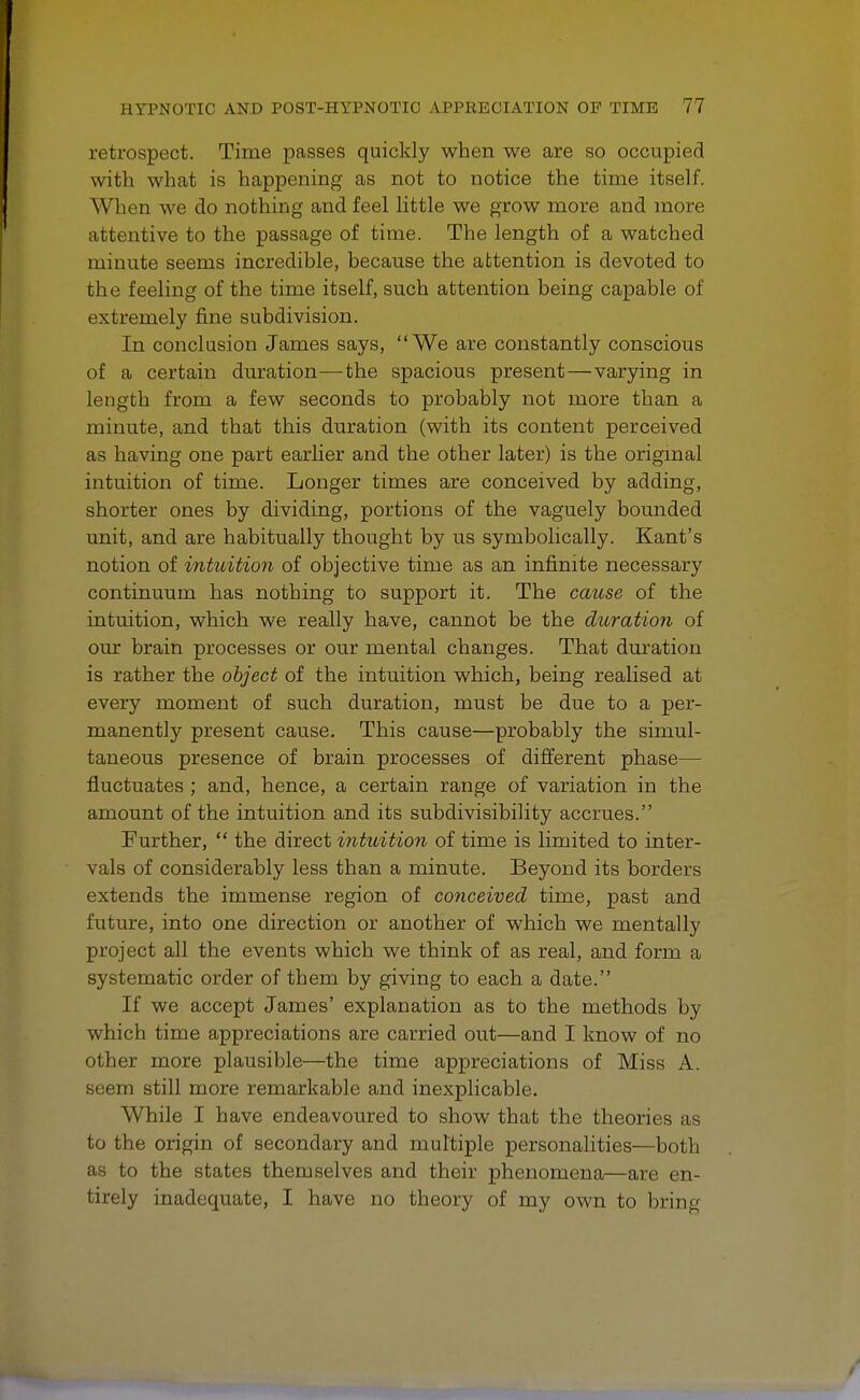 retrospect. Time passes quickly when we are so occupied with what is happening as not to notice the time itself. When we do nothing and feel little we grow more and more attentive to the passage of time. The length of a watched minute seems incredible, because the attention is devoted to the feeling of the time itself, such attention being capable of extremely fine subdivision. In conclusion James says, We are constantly conscious of a certain duration—the spacious present—varying in length from a few seconds to probably not more than a minute, and that this duration (with its content perceived as having one part earlier and the other later) is the original intuition of time. Longer times are conceived by adding, shorter ones by dividing, portions of the vaguely bounded unit, and are habitually thought by us symbolically. Kant's notion of intuition of objective time as an infinite necessary continuum has nothing to support it. The cause of the intuition, which we really have, cannot be the duration of our brain processes or our mental changes. That duration is rather the object of the intuition which, being realised at every moment of such duration, must be due to a per- manently present cause. This cause—probably the simul- taneous presence of brain processes of different phase— fluctuates ; and, hence, a certain range of variation in the amount of the intuition and its subdivisibility accrues. Further,  the direct intuition of time is limited to inter- vals of considerably less than a minute. Beyond its borders extends the immense region of conceived time, past and future, into one direction or another of which we mentally project all the events which we think of as real, and form a systematic order of them by giving to each a date. If we accept James' explanation as to the methods by which time appreciations are carried out—and I know of no other more plausible—the time appreciations of Miss A. seem still more remarkable and inexplicable. While I have endeavoured to show that the theories as to the origin of secondary and multiple personalities—both as to the states themselves and their phenomena—are en- tirely inadequate, I have no theory of my own to bring