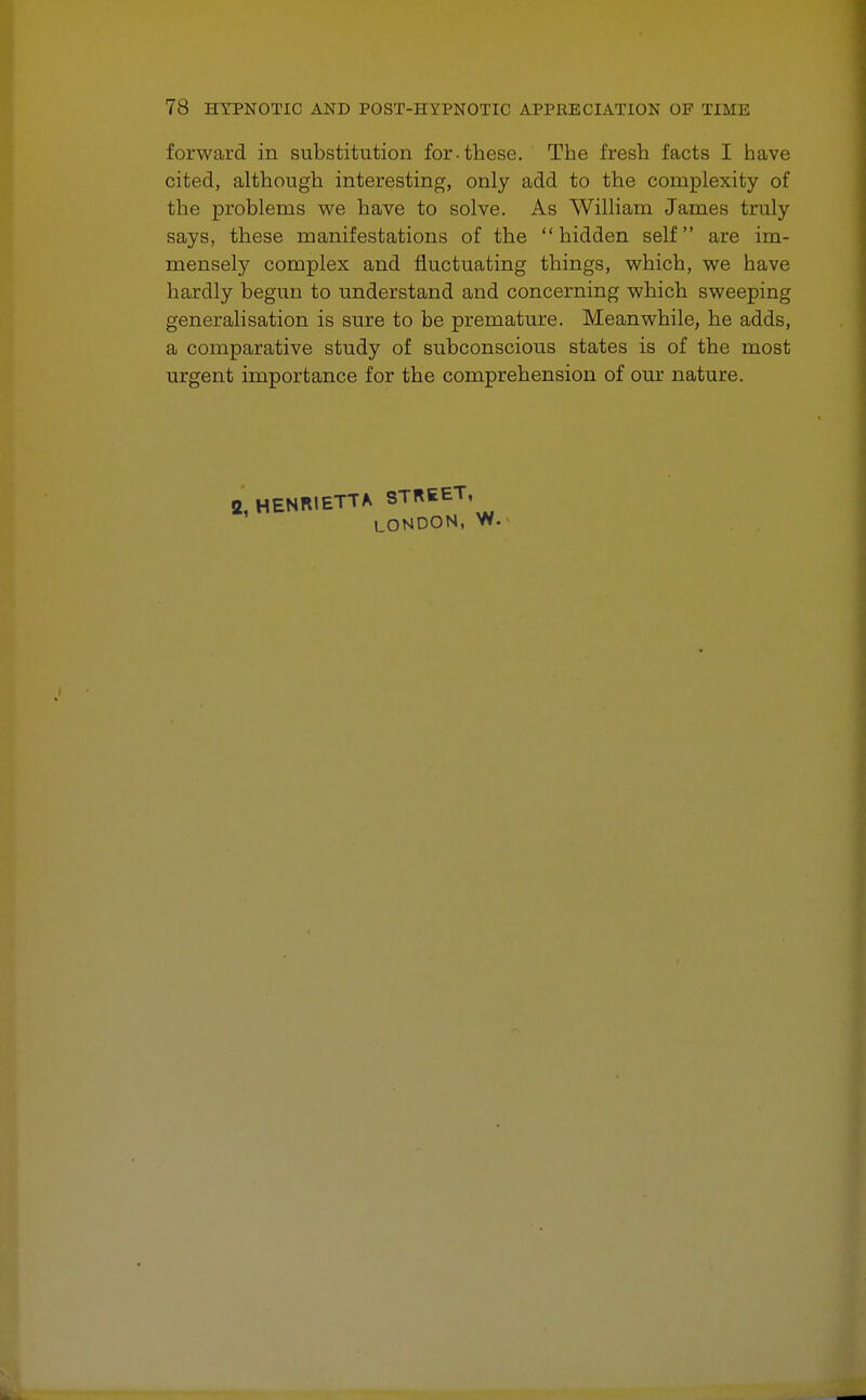 forward in substitution for-these. The fresh facts I have cited, although interesting, only add to the complexity of the problems we have to solve. As William James truly says, these manifestations of the hidden self are im- mensely complex and fluctuating things, which, we have hardly begun to understand and concerning which sweeping generalisation is sure to be premature. Meanwhile, he adds, a comparative study of subconscious states is of the most urgent importance for the comprehension of our nature. 2, HENRIETTA STREET, LONDON, W.