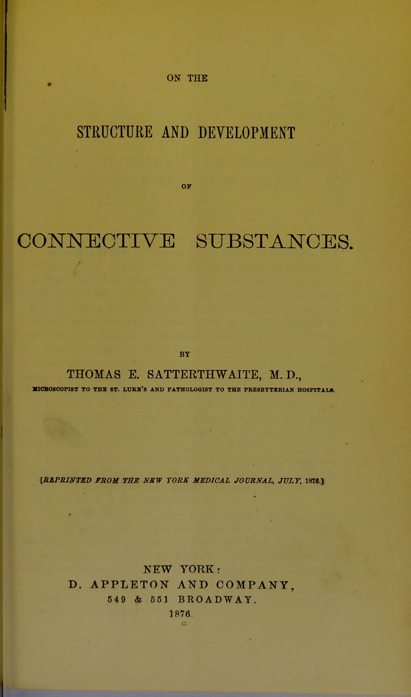 ON THE STRUCTURE AND DEVELOPMENT OF CONNECTIVE SUBSTANCES. BY THOMAS E. SATTERTHWAITE, M.D., MICROSCOPI8T TO TBS ST. LUKB'B AND PATHOLOGIST TO THE PRESBYTERIAN HOSPITALS. [REPRINTED FROM THE NEW TORS MEDICAL JOURNAL, JULY, 1876.J NEW YORK: T>. APPLETON AND COMPANY, 549 & 551 BROADWAY. 1R76