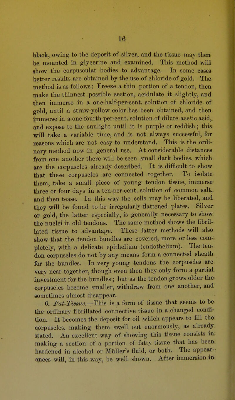 black, owing to the deposit of silver, and the tissue may then be mounted in glycerine and examined. This method will show the corpuscular bodies to advantage. In some cases better results are obtained by the use of chloride of gold. The method is as follows: Freeze a thin portion of a tendon, then make the thinnest possible sectiou, acidulate it slightly, and then immerse in a one-half-per-cent. solution of chloride of gold, until a straw-yellow color has been obtained, and then immerse in a one-fourth-per-cent. solution of dilute acetic acid, and expose to the sunlight until it is purple or reddish; this will take a variable time, and is not always successful, for reasons which are not easy to understand. This is the ordi- nary method now in general use. At considerable distances from one another there will be seen small dark bodies, which are the corpuscles already described. It is difficult to show that these corpuscles are connected together. To isolate them, take a small piece of young tendon tissue, immerse three or four days in a ten-per-cent. solution of common salt, and then tease. In this way the cells may be liberated, and they will be found to be irregularly-flattened plates. Silver or gold, the latter especially, is generally necessary to show the nuclei in old tendons. The same method shows the tibril- lated tissue to advantage. These latter methods will also show that the tendon bundles are covered, more or less com- pletely, with a delicate epithelium (endothelium). The ten- don corpuscles do not by any means form a connected sheath for the bundles. In very young tendons the corpuscles are very near together, though even then they only form a partial investment for the bundles; but as the tendon grows older the corpuscles become smaller, withdraw from one another, and sometimes almost disappear. 6. Fat-Tissue— This is a form of tissue that seems to be the ordinary fibrillated connective tissue in a changed condi- tion. It becomes the deposit for oil which appears to fill the corpuscles, making them swell out enormously, as already stated. An excellent way of showing this tissue consists in making a section of a portion of fatty tissue that has been, hardened in alcohol or Miiller's fluid, or both. The appear- ances will, in this way, be well shown. After immersion in