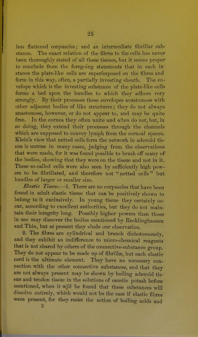 less flattened corpuscles; and an intermediate fibrillar sub- stance. The exact relation of the fibres to the cells has never been thoroughly stated of all these tissues, but it seems proper to conclude from the foregoing statements that in each in stance the plate-like cells are superimposed on the fibres and form in this way, often, a partially investing sheath. The en- velope which is the investing substance of the plate-like cells forms a bed upon the bundles to which they adhere very strongly. By their processes these envelopes anastomose with other adjacent bodies of like structures; they do not always anastomose, however, or do not appear to, and may be quite free. In the cornea they often unite and often do not, but, in so doing, they extend their processes through the channels which are supposed to convey lymph from the corneal spaces. Klein's view that netted cells form the network in adenoid tis- sue is untrue in many cases, judging from the observations, that were made, for it was found possible to brush off many of the bodies, showing that they were on the tissue and not in it.. These so-called cells were also seen by sufficiently high pow- ers to be fibrillated, and therefore not netted cells but bundles of larger or smaller size. Elastic Tissue.—1. There are no corpuscles that have been found in adult elastic tissue that can be positively shown to belong to it exclusively. In young tissue they certainly oc- cur, according to excellent authorities, but they do not main- tain their integrity long. Possibly higher powers than those in use may discover the bodies mentioned by Kecklinghausen and Thin, but at present they elude our observation. 2. The fibres are cylindrical and branch dichotomously, and they exhibit an indifference to micro-chemical reagents that is not shared by others of the connective-substance group. They do not appear to be made up of fibrillae, but each elastic cord is the ultimate element. They have no necessary con- nection with the other connective substances, and that they are not always present may be shown by boiling adenoid tis- sue and tendon tissue in the solutions of caustic potash before mentioned, when it will be found that these substances will dissolve entirely, which would not be the case if elastic fibres were present, for they resist the action of boiling acids and 3