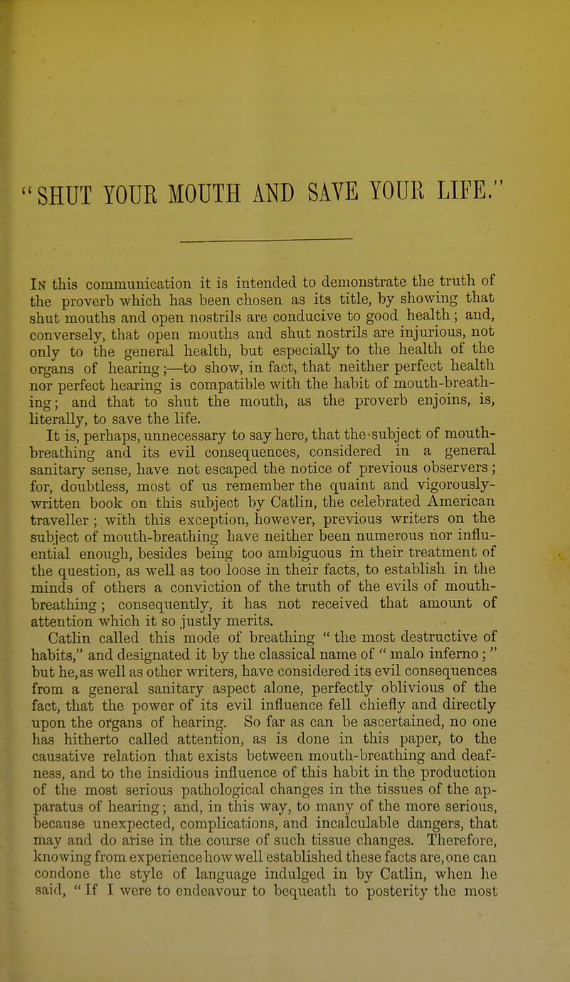 In this communication it is intended to demonstrate the truth of the proverb which has been chosen as its title, by showing that shut mouths and open nostrils are conducive to good health; and, conversely, that open mouths and shut nostrils are injurious, not only to the general health, but especially to the health of the organs of hearing;—to show, in fact, that neither perfect health nor perfect hearing is compatible with the habit of mouth-breath- ing; and that to shut the mouth, as the proverb enjoins, is, literally, to save the life. It is, perhaps, unnecessary to say here, that the-subject of mouth- breathing and its evil consequences, considered in a general sanitary sense, have not escaped the notice of previous observers ; for, doubtless, most of us remember the quaint and vigorously- written book on this subject by Catlin, the celebrated American traveller ; with this exception, however, previous writers on the subject of mouth-breathing have neither been numerous nor influ- ential enough, besides being too ambiguous in their treatment of the question, as well as too loose in their facts, to establish in the minds of others a conviction of the truth of the evils of mouth- breathing ; consequently, it has not received that amount of attention which it so justly merits. Catlin called this mode of breathing  the most destructive of habits, and designated it by the classical name of  malo inferno;  but he, as well as other writers, have considered its evil consequences from a general sanitary aspect alone, perfectly oblivious of the fact, that the power of its evil influence fell chiefly and directly upon the organs of hearing. So far as can be ascertained, no one has hitherto called attention, as is done in this paper, to the causative relation that exists between mouth-breathing and deaf- ness, and to the insidious influence of this habit in the production of the most serious pathological changes in the tissues of the ap- paratus of hearing; and, in this way, to many of the more serious, because unexpected, complications, and incalculable dangers, that may and do arise in the course of such tissue changes. Therefore, knowing from experience how well established these facts are, one can condone the style of language indulged in by Catlin, when he said,  If I were to endeavour to bequeath to posterity the most