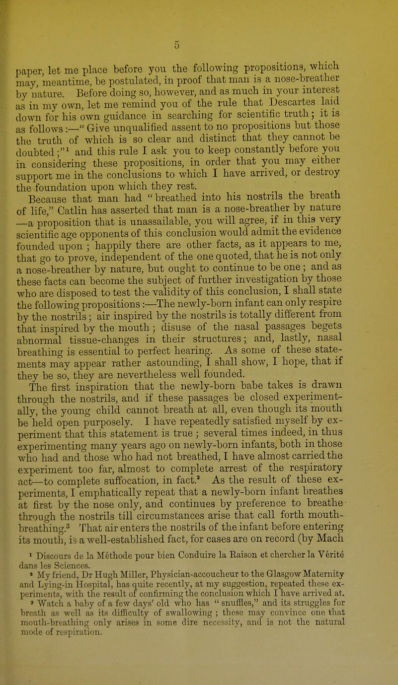 paper, let me place before you the following propositions, which may, meantime, be postulated, in proof that man is a nose-breather by nature. Before doing so, however, and as much in your interest as in my own, let me remind you of the rule that Descartes laid down for his own guidance in searching for scientific truth; it is as follows:— Give unqualified assent to no propositions but those the truth of which is so clear and distinct that they cannot be doubted;' and this rule I ask you to keep constantly before you in considering these propositions, in order that you may either support me in the conclusions to which I have arrived, or destroy the foundation upon which they rest. Because that man had breathed into his nostrils the breath of life, Catlin has asserted that man is a nose-breather by nature —a proposition that is unassailable, you will agree, if in this very scientific age opponents of this conclusion would admit the evidence founded upon ; happily there are other facts, as it appears to me, that go to prove, independent of the one quoted, that he is not only a nose-breather by nature, but ought to continue to be one ; and as these facts can become the subject of further investigation by those who are disposed to test the validity of this conclusion, I shall state the following propositions:—The newly-born infant can only respire by the nostrils; air inspired by the nostrils is totally different from that inspired by the mouth ; disuse of the nasal passages begets abnormal tissue-changes in their structures; and, lastly, nasal breathing is essential to perfect hearing. As some of these state- ments may appear rather astounding, I shall show, I hope, that if they be so, they are nevertheless well founded. The first inspiration that the newly-born babe takes is drawn through the nostrils, and if these passages be closed experiment- ally, the young child cannot breath at all, even though its mouth be held open purposely. I have repeatedly satisfied myself by ex- periment that this statement is true ; several times indeed, in thus experimenting many years ago on newly-born infants, both in those who had and those who had not breathed, I have almost carried the experiment too far, almost to complete arrest of the respiratory act—to complete suffocation, in fact. As the result of these ex- periments, I emphatically repeat that a newly-born infant breathes at first by the nose only, and continues by preference to breathe through the nostrils till circumstances arise that call forth mouth- breathing.* That air enters the nostrils of the infant before entering its mouth, a well-established fact, for cases are on record (by Mach * Discours cle la Methode pour bien Conduire la Raison et chercher la Verite dans lea Sciences. * My friend, Dr Hugh Miller, Physician-accoucheur to the Glasgow Maternity and Lying-in Hospital, has quite recently, at my suggestion, repeated these ex- periments, with the res\ilt of confirming the conclusion which I have arrived at. » Watch a baby of a few days' old who has  snuffles, and its struggles for breath as well as its difficulty of swalloAving ; these may convince one that mouth-breathing only arises in some dire necessity, and is not the natural mode of respiration.