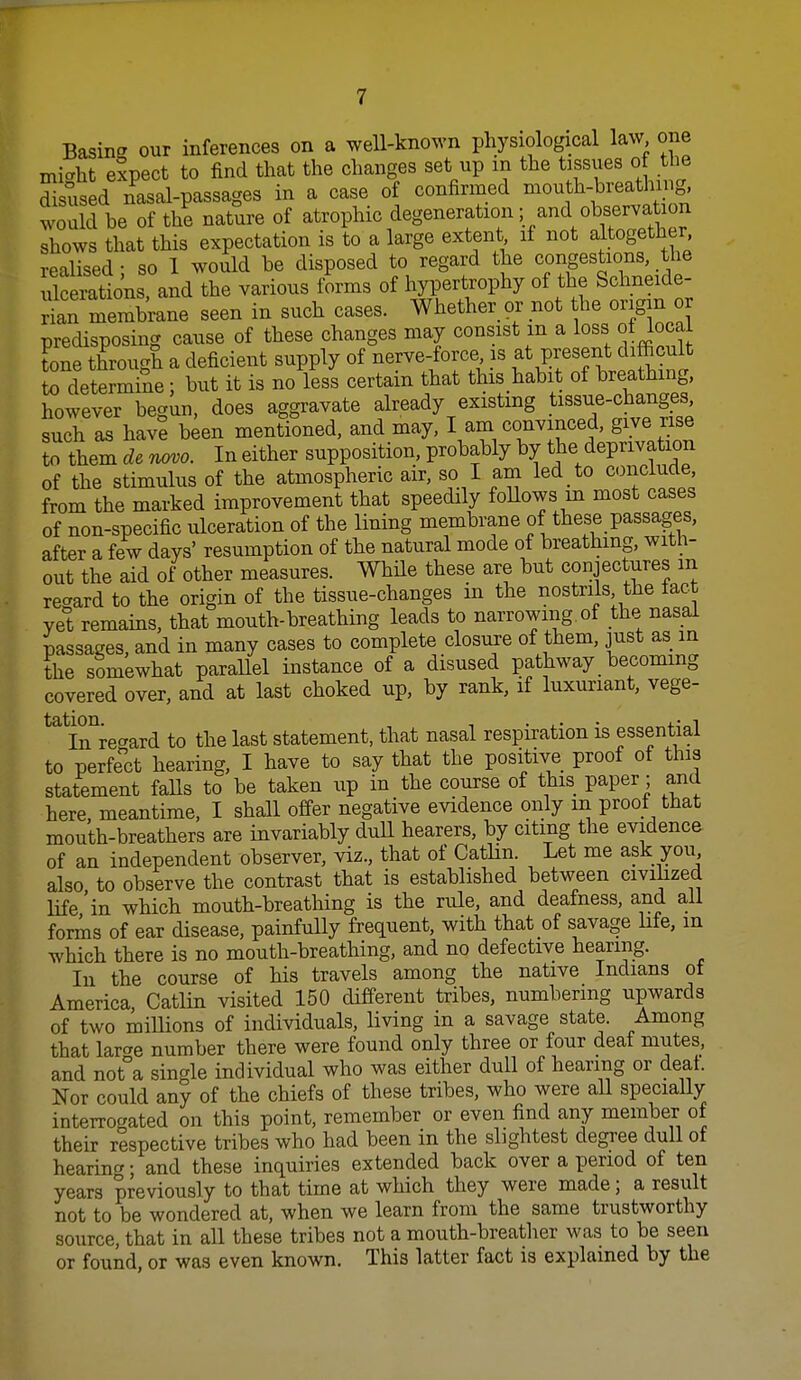 Basing our inferences on a weU-known physiological law one might elpect to find that the changes set up in the tissues o h^^ disused nasal-passages in a case o confirmed mou h-breathi g would he of the nature of atrophic degeneration; and observation shows that this expectation is to a large extent it not altogether realised - so 1 would be disposed to regard the congestions, the ulSons and the various forms of hypertrophy of the Schneide- rian membrane seen in such cases. Whether or not he origin or predisposing cause of these changes may consist m a loss of local Lne through a deficient supply of nerve-force is at present cbfficult to determine; but it is no less certain that this habit of breathing, however begun, does aggravate already existing tissue-changes, such as have been mentioned, and may, I am convinced, give rise to them de novo. In either supposition, probably by the deprivation of the stimulus of the atmospheric air, so I am led to conclude, from the marked improvement that speedily follows m most cases of non-specific ulceration of the lining membrane of these passages, after a few days' resumption of the natural mode of breathing, with- out the aid of other measures. While these are but conjectures m recrard to the origin of the tissue-changes in the nostrils, the tact yet remains, that mouth-breathing leads to narrowing, of the nasal passages, and in many cases to complete closure of them, just as in the somewhat paraUel instance of a disused pathway becoming covered over, and at last choked up, by rank, if luxuriant, vege- ^^^i^Tregard to the last statement, that nasal respiration is essential to perfect hearing, I have to say that the positive proof of this statement falls to be taken up in the course of this paper ; and here, meantime, I shall offer negative evidence only m proot that mouth-breathers are invariably dull hearers, by citing the evidence of an independent observer, viz., that of CatHn. Let me ask you also to observe the contrast that is established between civilized life'in which mouth-breathing is the rule, and deafness, and all foris of ear disease, painfully frequent, with that of savage life, m which there is no mouth-breathing, and no defective hearing. In the course of his travels among the native Indians of America, Catlin visited 150 different tribes, numbering upwards of two miUions of individuals, living in a savage state. Among that larcre number there were found only three or four deat mutes, and not°a single individual who was either dull of hearing or deat. Nor could any of the chiefs of these tribes, who were aU speciaUy interroc^ated on this point, remember or even find any member of their respective tribes who had been in the slightest degree dull of hearing; and these inquiries extended back over a period of ten years previously to that time at which they were made; a result not to be wondered at, when we learn from the same trustworthy source, that in all these tribes not a mouth-breatlier was to be seen or found, or was even known. This latter fact is explained by the