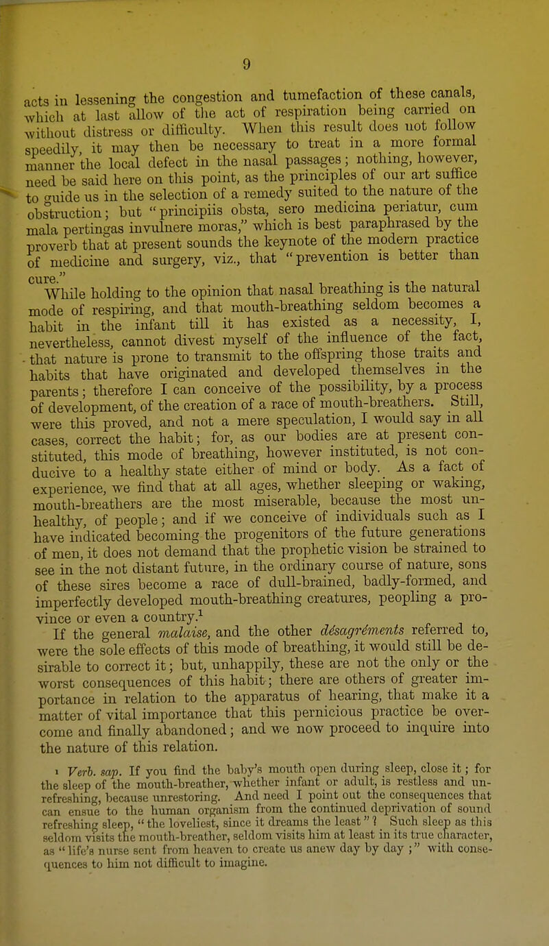 acts in lessening the congestion and tumefaction of these canals, which at last allow of tlie act of respiration being carried on without distress or difficulty. When this result does not follow speedily it may then be necessary to treat m a more lormal manner the local defect in the nasal passages; nothing, however, need be said here on this point, as the principles of our art suffice to ^nide us in the selection of a remedy suited to the nature ot the obstruction; but principiis obsta. sero medicma periatur^ cum mala pertingas invuluere moras, which is best paraphrased by the proverb that at present sounds the keynote of the modern practice of mecUcme and surgery, viz., that prevention is better than While holding to the opinion that nasal breathing is the natural mode of respii-ing, and that mouth-breathing seldom becomes a habit in the infant till it has existed as a necessity I, nevertheless, cannot divest myself of the influence of the fact, . that nature is prone to transmit to the offspring those traits and habits that have originated and developed themselves m the parents; therefore I can conceive of the possibHity, by a process of development, of the creation of a race of mouth-breathers. StiU, were this proved, and not a mere speculation, I would say m all cases, correct the habit; for, as our bodies are at present con- stituted, this mode of breathing, however instituted, is not con- ducive to a healthy state either of mind or body. As a fact of experience, we find that at all ages, whether sleeping or waking, mouth-breathers are the most miserable, because the most un- healthy, of people; and if we conceive of individuals such as I have indicated becoming the progenitors of the future generations of men, it does not demand that the prophetic vision be strained to see in the not distant future, in the ordinary course of nature, sons of these sires become a race of duU-brained, badly-formed, and imperfectly developed mouth-breathing creatures, peopling a pro- vince or even a country.^ If the general malaise, and the other d4sagr4ments referred to, were the sole effects of this mode of breathing, it would still be de- skable to correct it; but, unhappily, these are not the only or the worst consequences of this habit; there are others of greater im- portance in relation to the apparatus of hearing, that make it a matter of vital importance that this pernicious practice be over- come and finally abandoned; and we now proceed to inquire into the nature of this relation. » Verb. sap. If you find the baby's mouth open during sleep, close it; for the sleep of the mouth-breather, whether infant or adult, is restless and un- refreshing, because unrestoring. And need I point out the consequences that can ensue to the human organi.sm from the continued deprivation of sound refreshing sleep,  the loveliest, since it dreams the least 1 Such sleep as tliis seldom visits the mouth-breather, seldom visits him at least in its true character, as life's nurse sent from heaven to create us anew day by day ; with conse- quences to him not difficult to imagine.