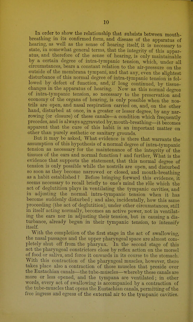 10 In order to show the relationship that subsists between mouth- breathing in its confirmed form, and disease of the apparatus of hearing, as well as the sense of hearing itself, it is necessary to state, in somewhat general terms, that the integrity of this appar- atus, and therefore of the sense of hearing, is only maintainable by a certain degree of intra-tympanic tension, which, under all circumstances, bears a constant relation to the air-pressure on the outside of the membrana tympani, and that any, even the slightest disturbance of this normal degree of intra-tympanic tension is fol- lowed by defect of function, and, if long continued, by tissue- changes in the apparatus of hearing. Now as this normal degree of intra-tympanic tension, so necessary to the preservation and economy of the organs of hearing, is only possible when the nos- trils are open, and nasal respiration carried on, and, on the other hand, disturbed at once, in a greater or lesser degree, by any nar- rowing (or closure) of these canals—a condition which frequently precedes, and is always aggravated by, mouth-breathing—it becomes apparent that the cure of this habit is an important matter on other than purely aesthetic or sanitary grounds. But it may be asked, What evidence is there that warrants the assumption of this hypothesis of a normal degree of intra-tympanic tension as necessary for the maintenance of the integrity of the tissues of the ears and normal function ? and further, What is the evidence that supports the statement, that this normal degree of tension is only possible while the nostrils are open, and disturbed so soon as they become narrowed or closed, and mouth-breathing as a habit established ? Before bringing forward this evidence, it seems necessary to recall briefly to one's mind the role which the act of deglutition plays in ventilating the tympanic cavities, and in adjusting the normal, intra-tympanic tension when it has become suddenly disturbed; and also, incidentally, how this same proceeding (the act of deglutition), under other circumstances, still in itself acting normally, becomes an active power, not in ventilat- ing the ears nor in adjusting their tension, but in causing a dis- turbance, already begun in their tympanic tension, to intensify itself. With the completion of the first stage in the act of swallowing, the nasal passages and the upper pharyngeal space are almost com- pletely shut off from the pharynx. In the second stage of this act the pharyngeal constrictors close by reflex action on the morsel of food or saliva, and force it onwards in its course to the stomach. With this contraction of the pharyngeal muscles, however, there takes place also a contraction of those muscles that preside over the Eustachian canals—the tube-muscles—whereby these canals are more or less opened, and the tympana are ventilated; in other words, every act of swallowing is accompanied by a contraction of the tube-muscles that opens the Eustachian canals, permitting of the free ingress and egress of the external air to the tympanic cavities.
