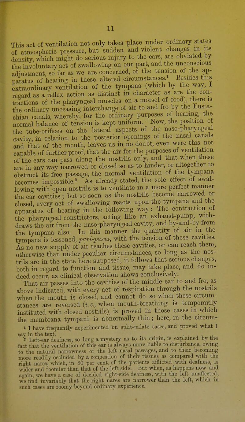 This act of ventilation not only takes 'place under ordinary states of atmospheric pressure, but sudden and violent changes m its density which might do serious injury to the ears, are obviated by the involuntary act of swallowing on our part, and the unconscious adjustment, so far as we are concerned, of the tension of the ap- paratus of hearing in these altered circumstances.^ Besides this extraordinary ventilation of the tympana (which by the way, i regard as a reflex action as distinct in character as are the con- tractions of the pharyngeal muscles on a morsel of food , there is the ordinary unceasing interchange of air to and fro by the Eusta- chian canals, whereby, for the ordinary purposes of hearing, the normal balance of tension is kept uniform. Now, the position ot the tube-orifices on the lateral aspects of the naso-pharyngeal cavity in relation to the posterior openings oi the nasal canals and that of the mouth, leaves us in no doubt, even were this not capable of further proof, that the air for the purposes of ventilation of the ears can pass along the nostrils only, and that when these are in any way narrowed or closed so as to hinder, or altogether to obstruct its free passage, the normal ventilation of the tympana becomes impossible.^ As already stated, the sole effect of swal- lowing with open nostrils is to ventilate in a more perfect manner the ear cavities; but so soon as the nostrils become narrowed or closed every act of swaUowing reacts upon the tjnnpana and the apparatus of hearing in the following way: The contraction of the pharyngeal constrictors, acting Uke an exhaust-pump, with- draws the air from the naso-pharyngeal cavity, and by-and-by from the tympana also. In this manner the quantity of air m the tympana is lessened, pari-passu, with the tension of these cavities. As no new supply of air reaches these cavities, or can reach them, otherwise than under peculiar circumstances, so long as the nos- trils are in the state here supposed, it follows that serious changes, both in regard to function and tissue, may take place, and do in- deed occur, as clinical observation shows conclusively. That air passes into the cavities of the middle ear to and fro, as above indicated, with every act of respiration through the nostrils when the mouth is closed, and cannot do so when these circum- stances are reversed {i. e., when mouth-breathing is temporarily instituted with closed nostrils), is proved in those cases m which the membrana tympani is abnormally thin; here, m the circum- 1 I have frequently experimented on split-palate cases, and proved what I say in the text. . ... i . i i « Left-ear deafness, so long a mystery as to its origin, is explained by the fact that the ventilation of this ear is always more liable to disturbance, owing to the natural narrowness of the left nasal passages, and to their becoming more readily occluded by a congestion of their tissues as compared with the right nares, which, in 80 per cent, of the patients afflicted with deafness, ia wider and roomier than that of the left side. But when, as happens now and again, we have a case of decided right-side deafness, with the left unaffected, we find invariably that the right nares are narrower than the left, which in such cases are roomy beyond ordinary experience.